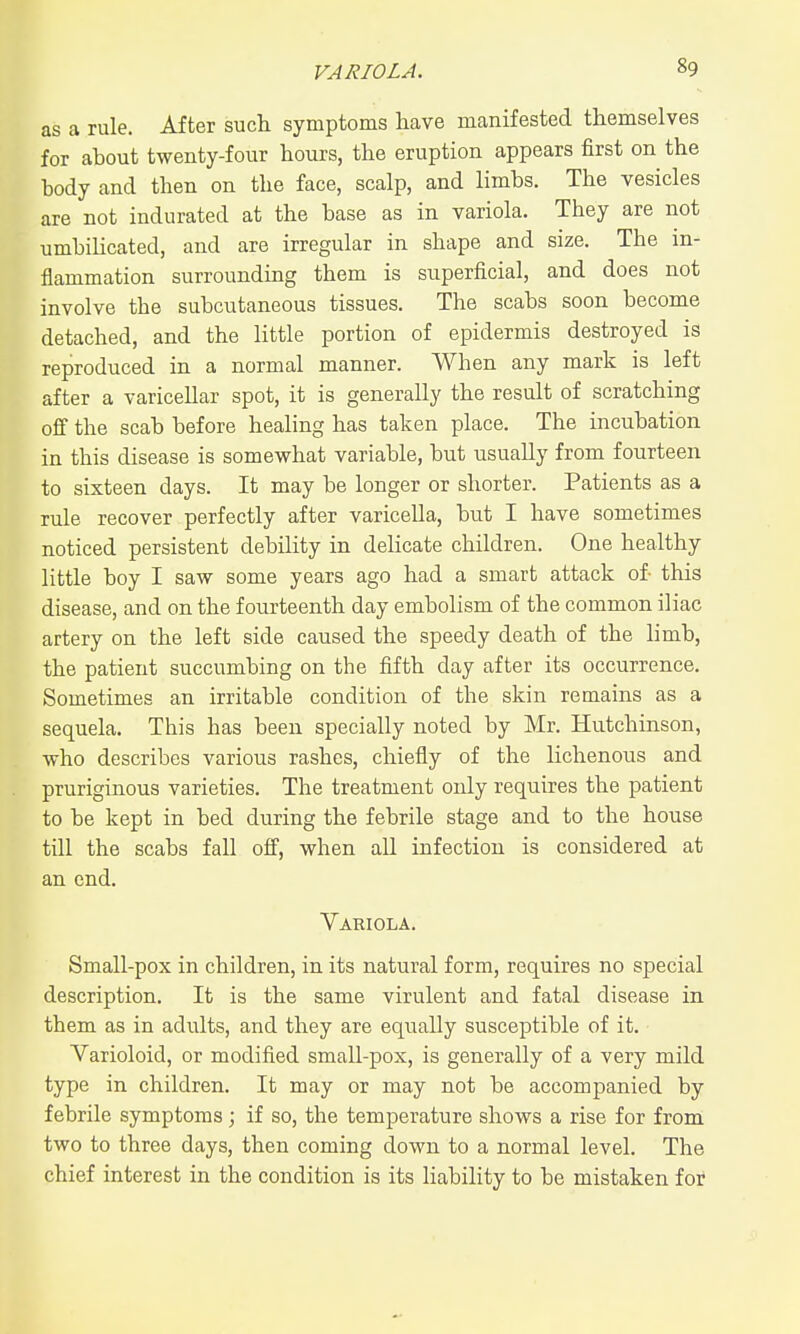 as a rule. After such symptoms have manifested themselves for about twenty-four hours, the eruption appears first on the body and then on the face, scalp, and limbs. The vesicles are not indurated at the base as in variola. They are not umbilicated, and are irregular in shape and size. The in- flammation surrounding them is superficial, and does not involve the subcutaneous tissues. The scabs soon become detached, and the little portion of epidermis destroyed is reproduced in a normal manner. When any mark is left after a varicellar spot, it is generally the result of scratching off the scab before healing has taken place. The incubation in this disease is somewhat variable, but usually from fourteen to sixteen days. It may be longer or shorter. Patients as a rule recover perfectly after varicella, but I have sometimes noticed persistent debility in delicate children. One healthy little boy I saw some years ago had a smart attack of this disease, and on the fourteenth day embolism of the common iliac artery on the left side caused the speedy death of the limb, the patient succumbing on the fifth day after its occurrence. Sometimes an irritable condition of the skin remains as a sequela. This has been specially noted by Mr. Hutchinson, who describes various rashes, chiefly of the lichenous and pruriginous varieties. The treatment only requires the patient to be kept in bed during the febrile stage and to the house till the scabs fall off, when all infection is considered at an end. Variola. Small-pox in children, in its natural form, requires no special description. It is the same virulent and fatal disease in them as in adults, and they are equally susceptible of it. Varioloid, or modified small-pox, is generally of a very mild type in children. It may or may not be accompanied by febrile symptoms; if so, the temperature shows a rise for from two to three days, then coming down to a normal level. The chief interest in the condition is its liability to be mistaken for