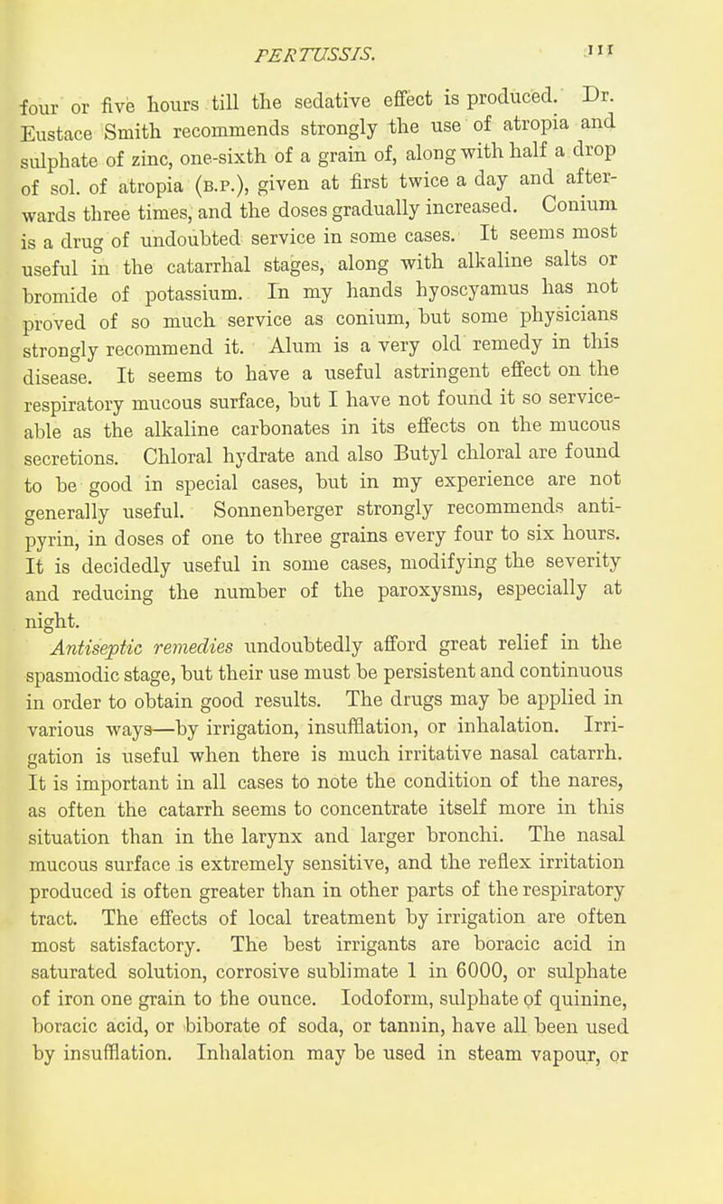 four or five hours till the sedative effect is produced.' Dr. Eustace Smith recommends strongly the use of atropia and sulphate of zinc, one-sixth of a grain of, along with half a drop of sol. of atropia (b.p.), given at first twice a day and after- wards three times, and the doses gradually increased. Conium is a drug of undouhted service in some cases. It seems most useful in the catarrhal stages, along with alkaline salts or bromide of potassium. In my hands hyoscyamus has not proved of so much service as conium, but some physicians strongly recommend it. Alum is a very old remedy in this disease. It seems to have a useful astringent effect on the respiratory mucous surface, but I have not found it so service- able as the alkaHne carbonates in its effects on the mucous secretions. Chloral hydrate and also Butyl chloral are found to he good in special cases, but in my experience are not generally useful. Sonnenberger strongly recommends anti- pyrin, in doses of one to three grains every four to six hours. It is decidedly useful in some cases, modifying the severity and reducing the number of the paroxysms, especially at night. Antiseptic remedies undoubtedly afford great relief in the spasniodic stage, but their use must be persistent and continuous in order to obtain good results. The drugs may be applied in various ways—by irrigation, insufflation, or inhalation. Irri- gation is useful when there is much irritative nasal catarrh. It is important in all cases to note the condition of the nares, as often the catarrh seems to concentrate itself more in this situation than in the larynx and larger bronchi. The nasal mucous surface is extremely sensitive, and the reflex irritation produced is often greater than in other parts of the respiratory tract. The effects of local treatment by irrigation are often most satisfactory. The best irrigants are boracic acid in saturated solution, corrosive sublimate 1 in 6000, or sulphate of iron one grain to the ounce. Iodoform, sulphate of quinine, boracic acid, or biborate of soda, or tannin, have all been used by insufflation. Inhalation may be used in steam vapour, or