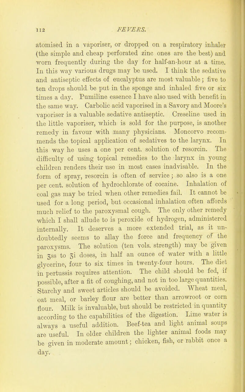atomised in a vaporiser, or dropped on a respiratory inhaler (the simple and cheap perforated zinc ones are the best) and •worn frequently during the day for half-an-hour at a time. In this way various drugs may be used. I think the sedative and antiseptic eifects of eucalyptus are most valuable; five to ten drops should be put in the sponge and inhaled five or six times a day. Pumiline essence I have also used with benefit in the same way. Carbolic acid vaporised in a Savory and Moore's vaporiser is a valuable sedative antiseptic. Creseline used in the little vaporiser, which is sold for the purpose, is another remedy in favour with many physicians. Moncorvo recom- mends the topical application of sedatives to the larynx. In this way he uses a one per cent, solution of resorcin. The difficulty of using topical remedies to the larynx in young children renders theii- use in most cases inadvisable. In the form of spray, resorcin is often of service; so also is a one per cent, solution of hydrochlorate of cocaine. Inhalation of coal gas may be tried when other remedies fail. It cannot be used for a long period, but occasional inhalation often affords much relief to the paroxysmal cough. The only other remedy which I shall allude to is peroxide of hydrogen, administered internally. It deserves a more extended trial, as it un- doubtedly seems to allay the force and frequency of the paroxysms. The solution (ten vols, strength) may be given in 3S3 to 3i doses, in half an ounce of water with a little glycerine, four to six times in twenty-four hours. The diet in pertussis requires attention. The child should be fed, if possible, after a fit of coughing, and not in too large quantities. Starchy and sweet articles should be avoided, meat meal, oat meal, or barley flour are better than arrowroot or corn flour. Milk is invaluable, but should be restricted in quantity according to the capabilities of the digestion. Lime water is always a useful addition. Beef-tea and light animal soups are useful. In older children the lighter animal foods may be given in moderate amount; chicken, fish, or rabbit once a day.