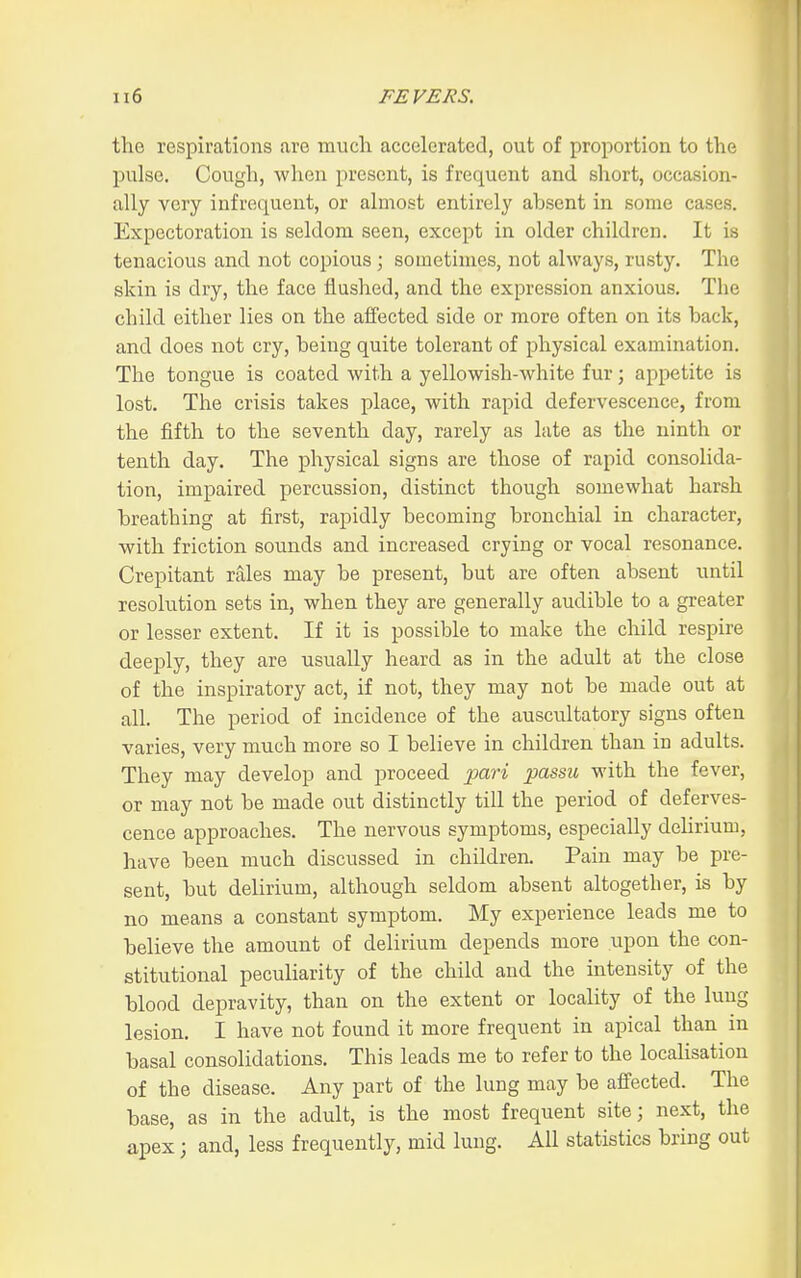 1 ii6 FEVERS. the respirations are much accelerated, out of proportion to the pulse. Cough, when present, is frequent and short, occasion- ally very infrequent, or almost entirely absent in some cases. Expectoration is seldom seen, except in older children. It iw tenacious and not copious ; sometimes, not always, rusty. The skin is dry, the face flushed, and the expression anxious. The child either lies on the affected side or more often on its back, and does not cry, being quite tolerant of physical examination. The tongue is coated with a yellowish-white fur; appetite is lost. The crisis takes place, with rapid defervescence, from the fifth to the seventh day, rarely as late as the ninth or tenth day. The physical signs are those of rapid consolida- tion, impaired percussion, distinct though somewhat harsh breathing at first, rapidly becoming bronchial in character, with friction sounds and increased crying or vocal resonance. Crepitant rales may be present, but are often absent until resolution sets in, when they are generally audible to a greater or lesser extent. If it is possible to make the child respire deeply, they are usually heard as in the adult at the close of the inspiratory act, if not, they may not be made out at all The period of incidence of the auscultatory signs often varies, very much more so I believe in children than in adults. They may develop and proceed j)ari passu with the fever, or may not be made out distinctly till the period of deferves- cence approaches. The nervous symptoms, especially dehrium, have been much discussed in children. Pain may be pre- sent, but delirium, although seldom absent altogether, is by no means a constant symptom. My experience leads me to believe the amount of delirium depends more upon the con- stitutional peculiarity of the child and the intensity of the blood depravity, than on the extent or locality of the lung lesion. I have not found it more frequent in apical than in basal consolidations. This leads me to refer to the localisation of the disease. Any part of the lung may be affected. The base, as in the adult, is the most frequent site; next, the apex; and, less frequently, mid lung. All statistics bring out