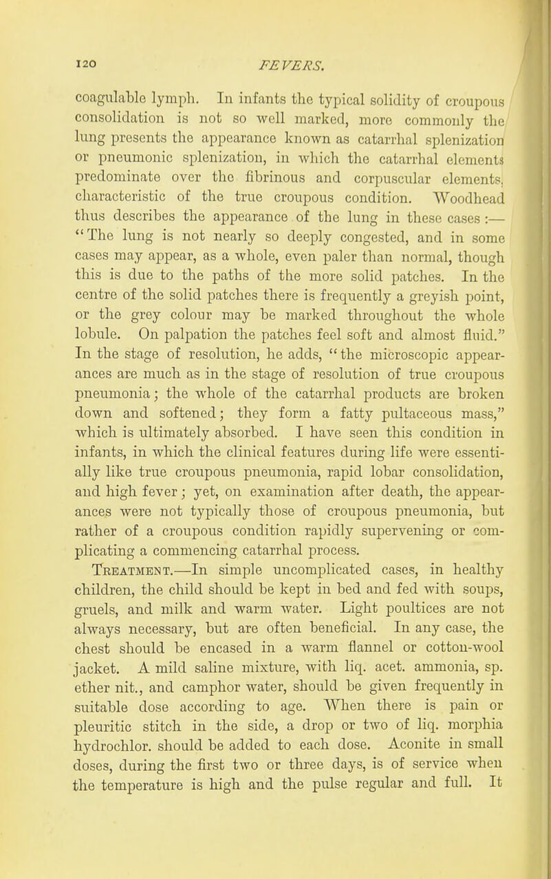 coagulable lymph. In infants the typical solidity of croupous consolidation is not so well marked, more commonly the lung presents the appearance known as catarrhal splenization or pneumonic splenization, in which the catarrhal elements predominate over the fibrinous and corpuscular elements, characteristic of the true croupous condition. Woodhead thus describes the appearance of the lung in these cases:— The lung is not nearly so deeply congested, and in some cases may appear, as a whole, even paler than normal, though this is due to the paths of the more solid patches. In the centre of the solid patches there is frequently a greyish point, or the grey colour may be marked throughout the whole lobule. On palpation the patches feel soft and almost fluid. In the stage of resolution, he adds,  the microscopic appear- ances are much as in the stage of resolution of true croupous pneumonia; the whole of the catarrhal products are broken down and softened; they form a fatty pultaceous mass, which is ultimately absorbed. I have seen this condition in infants, in which the clinical features during life were essenti- ally like true croupous pneumonia, rapid lobar consolidation, and high fever; yet, on examination after death, the appear- ances were not typically those of croupous pneumonia, but rather of a croupous condition rapidly supervening or com- plicating a commencing catarrhal process. Treatment.—In simple uncomplicated cases, in healthy children, the child should be kept in bed and fed with soups, gruels, and milk and warm water. Light poultices are not always necessary, but are often beneficial. In any case, the chest should be encased in a warm flannel or cotton-wool jacket. A mild saline mixture, with liq. acet. ammonia, sp. ether nit., and camphor water, should be given frequently in suitable dose according to age. When there is pain or pleuritic stitch in the side, a drop or two of liq. morphia hydrochlor. should be added to each dose. Aconite in small doses, during the first two or three days, is of service when the temperature is high and the pulse regular and full. It