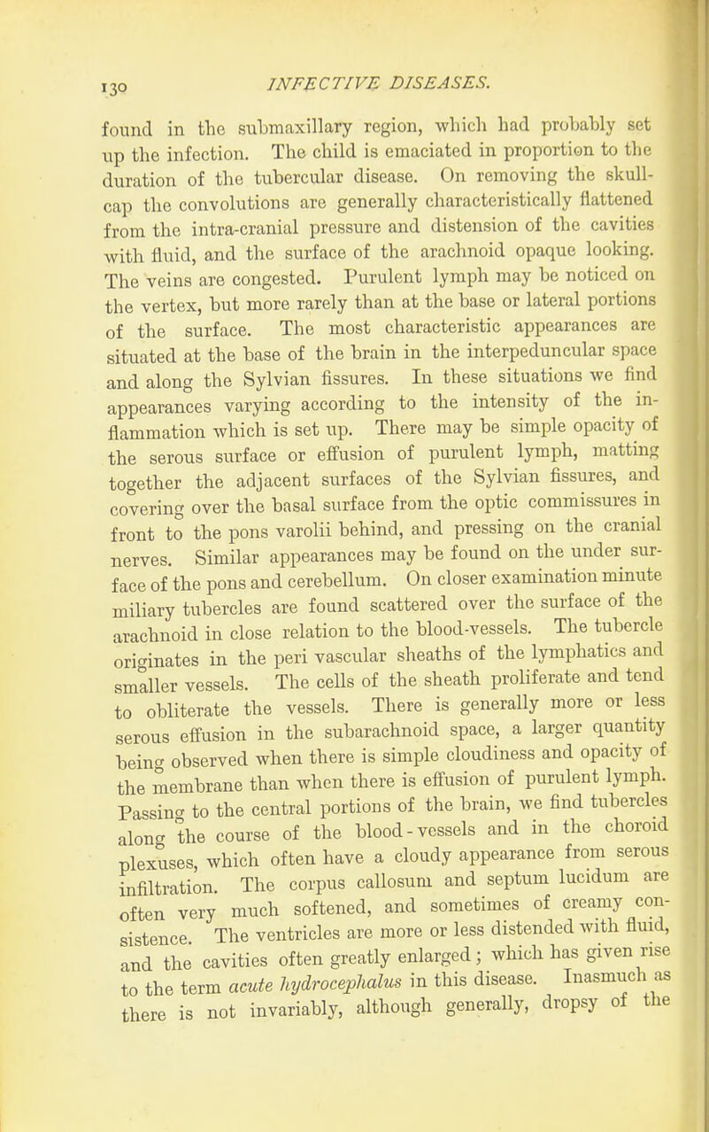 found in the submaxillary region, which had probahly set lip the infection. The child is emaciated in proportion to the duration of the tubercular disease. On removing the skull- cap the convolutions are generally characteristically flattened from the intra-cranial pressure and distension of the cavities with fluid, and the surface of the arachnoid opaque looking. The veins are congested. Purulent lymph may be noticed on the vertex, but more rarely than at the base or lateral portions of the surface. The most characteristic appearances are situated at the base of the brain in the interpeduncular space and along the Sylvian fissures. In these situations we find appearances varying according to the intensity of the in- flammation which is set up. There may be simple opacity of the serous surface or effusion of purulent lymph, matting together the adjacent surfaces of the Sylvian fissures, and covering over the basal surface from the optic commissures in front to the pons varolii behind, and pressing on the cranial nerves. Similar appearances may be found on the under sur- face of the pons and cerebellum. On closer examination minute miliary tubercles are found scattered over the surface of the arachnoid in close relation to the blood-vessels. The tubercle originates in the peri vascular sheaths of the lymphatics and smaller vessels. The cells of the sheath proliferate and tend to obliterate the vessels. There is generally more or less serous effusion in the subarachnoid space, a larger quantity being observed when there is simple cloudiness and opacity of the membrane than when there is effusion of purulent lymph. Passino- to the central portions of the brain, we find tubercles along the course of the blood-vessels and in the choroid plexuses, which often have a cloudy appearance from serous infiltration. The corpus callosum and septum lucidum are often very much softened, and sometimes of creamy con- sistence The ventricles are more or less distended with fluid, and the cavities often greatly enlarged; which has given rise to the term acute hydrocephalus in this disease. Inasmuch as there is not invariably, although generally, dropsy of the