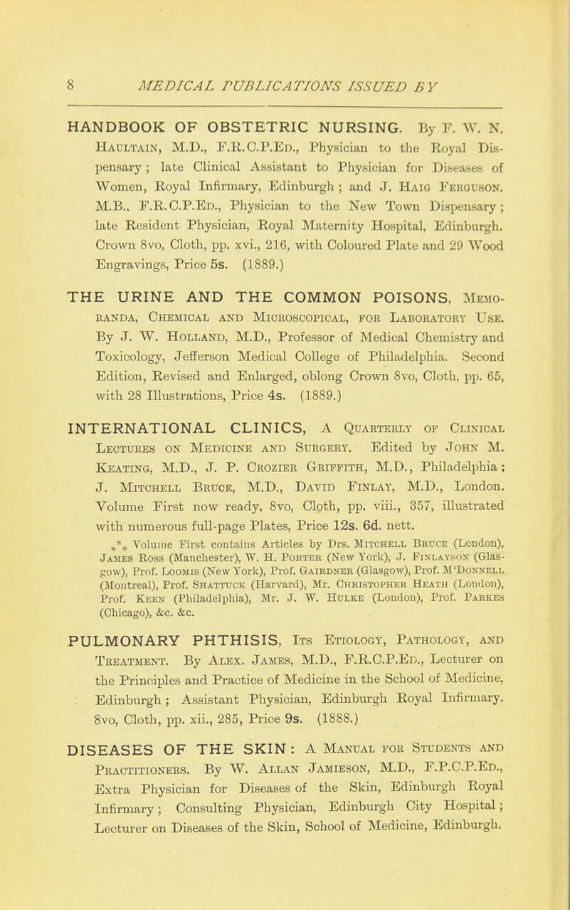 HANDBOOK OF OBSTETRIC NURSING. By F. W. N. Haultain, M.D., F.R. C.P.Ed., Physician to the Royal Dis- pensary ; late Clinical Assistant to Physician for Disea-ses of Women, Royal Infirmary, Edinburgh ; and J. Haig Ferguson. M.B., F.R.C.P.Ed., Physician to the New Town Dispensary; late Resident Physician, Royal Maternity Hospital, Edinburgh. Crown 8vo, Cloth, pp. xvi., 216, with Coloured Plate and 29 Wood Engravings, Price 5s. (1889.) THE URINE AND THE COMMON POISONS, Memo- EANDA, Chemical and Microscopical, foe Laboratory Use. By J. W. Holland, M.D., Professor of Medical Chemistry and Toxicology, Jefferson Medical College of Philadelphia. Second Edition, Revised and Enlarged, oblong Crovra 8vo, Cloth, pp. 65, with 28 Illustrations, Price 4s. (1889.) INTERNATIONAL CLINICS, A Quarterly of Clinical Lectures on Medicine and Surgery. Edited by John M. Keating, M.D., J. P. Crozier Griffith, M.D., Philadelphia; J. Mitchell Bruce, M.D., David Finlay, M.D., London. Volume First now ready, 8vo, Cloth, pp. viii., 357, illustrated with numerous full-page Plates, Price 12s. 6d. nett. Volume First contains Articles by Drs. Mitchell Bruce (London), James Ross (Manchester), W. H. Porter (New York), J. Finlaysox (Glas- gow), Prof. LooMis (New Yorl^), Prof. Gairdner (Glasgow), Prof. M'Doxnell (Montreal), Prof. Shattuck (Harvard), Mr. Christopher Heath (London), Prof. Keen (Philadelphia), Mr. J. W. Hulke (London), Prof. Parkes (Chicago), &c. &c. PULMONARY PHTHISIS, Its Etiology, Pathology, and Treatment. By Alex. James, M.D., F.R.C.P.Ed., Lecturer on the Principles and Practice of Medicine in the School of Medicine, Edinburgh; Assistant Physician, Edinburgh Royal Infirmary. 8vo, Cloth, pp. xii., 285, Price 9s. (1888.) DISEASES OF THE SKIN: A Manual for Students and Practitioners. By W. Allan Jamieson, M.D., F.P.C.P.Ed., Extra Physician for Diseases of the Skin, Edinburgh Royal Infirmary; Consulting Physician, Edinburgh City Hospital; Lecturer on Diseases of the Skin, School of Medicine, Edinburgh.