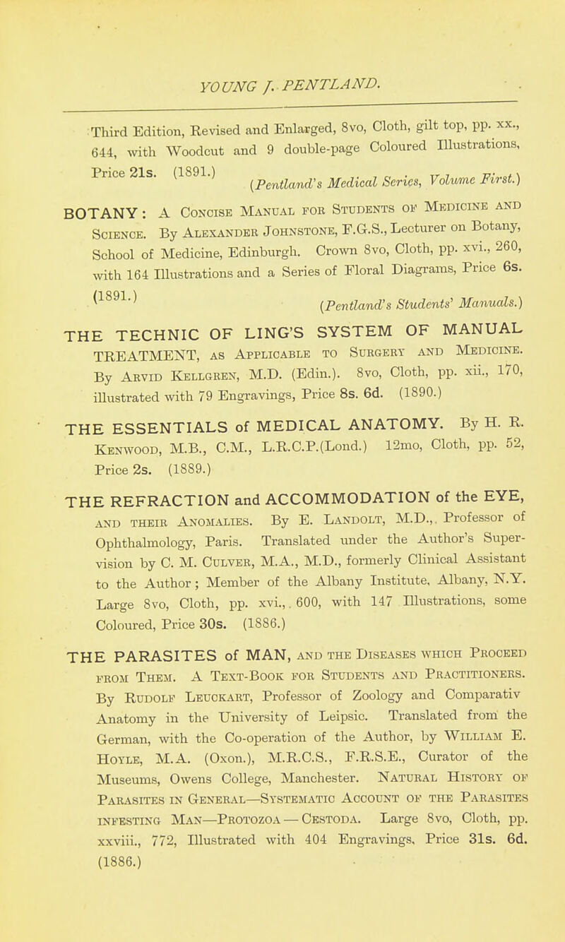 :Third Edition, Revised and Enlarged, 8vo, Cloth, gilt top, pp. xx., 644, ^vith Woodcut and 9 double-page Coloured Illustrations, Price 21s. (1891.) f^p^^ti^^na's Medical Series, Volume First.) BOTANY: A Concise Manual for Students of Medicine and Science. By Alexander Johnstone, F.G.S., Lecturer on Botany, School of Medicine, Edinburgh. Crown Svo, Cloth, pp. xvi., 260, with 164 Illustrations and a Series of Floral Diagrams, Price 6s. ^^^^^■^ I^Pentland's Students' Manuals.) THE TECHNIC OF LING'S SYSTEM OF MANUAL TREATMENT, as Applicable to Surgery and Medicine. By Arvid Kellgren, M.D. (Edin.). Svo, Cloth, pp. xii., 170, illustrated mth 79 Engravings, Price 8s. 6d. (1890.) THE ESSENTIALS of MEDICAL ANATOMY. By H. R. Kenwood, M.B., CM., L.R.C.P.(Lond.) 12mo, Cloth, pp. 52, Price 2s. (1889.) THE REFRACTION and ACCOMMODATION of the EYE, and their Anomalies. By E. Landolt, M.D.,. Professor of Ophthalmology, Paris. Translated under the Author's Super- vision by C. M. Culver, M.A., M.D., formerly Clinical Assistant to the Author; Member of the Albany Institute, Albany, N. Y. Large 8vo, Cloth, pp. xvi.,. 600, with 147 Illustrations, some Coloured, Price 30s. (1886.) THE PARASITES of MAN, and the Diseases which Proceed FROM Them. A Text-Book for Students and Practitioners. By Rudolf Leuckart, Professor of Zoology and Comparativ Anatomy in the University of Leipsic. Translated from the German, with the Co-operation of the Author, by William E. Hoyle, M.A. (Oxon.), M.R.C.S., F.R.S.E., Curator of the Museums, Owens College, Manchester. Natural History of Parasites in General—Systematic Account of the Parasites infesting Man—Protozoa — Cestoda. Large 8vo, Cloth, pp. xxviii., 772, Illustrated with 404 Engravings, Price 31s. 6d. (1886.)
