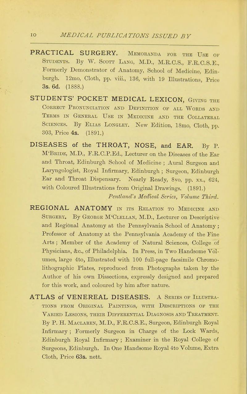 PRACTICAL SURGERY. Memoranda for the Use ok Students. By W. Scott Lang, M.D., M.R.C.S., F.R.C.S.E., Formerly Demonstrator of Anatomy, School of Medicine, Edin- burgh. 12mo, Cloth, pp. viii., 136, with 19 Illustrations, Price 3s. 6d. (1888.) STUDENTS' POCKET MEDICAL LEXICON, Giving the Correct Pronunciation and Definition of all Word-s and Terms in General Use in Medicine and the Collateral Sciences. By Elias Longley. New Edition, ISmo, Cloth, pp. 303, Price 4s, (1891.) DISEASES of the THROAT, NOSE, and EAR. By P. M'Bride, M.D., F.KC.P.Ed., Lecturer on the Diseases of the Ear and Throat, Edinburgh School of Medicine ; Aural Surgeon and Laryngologist, Royal Infirmary, Edinburgh ; Surgeon, Edinburgh Ear and Throat Dispensary. Nearly Ready, 8vo, pp. xx., 624, with Coloured Illustrations from Original Drawings. (1891.) Pentland's Medical Series, Volume Third. REGIONAL ANATOMY in its Relation to Medicine and Surgery. By George M'Clellan, M.D., Lecturer on Descriptive and Regional Anatomy at the Pennsylvania School of Anatomy ; Professor of Anatomy at the Pennsylvania Academy of the Eine Arts ; Member of the Academy of Natural Sciences, College of Physicians, &c., of Philadelphia. In Press, in Two Handsome Vol- umes, large 4to, Illustrated with 100 full-page facsimile Chromo- lithographic Plates, reproduced from Photographs taken by the Author of his own Dissections, expressly designed and prepared for this work, and coloured by him after nature. ATLAS of VENEREAL DISEASES. A Series of Illustra- tions from Original Paintings, with Descriptions of the Varied Lesions, their Differential Diagnosis and Treatment. By P. H. Maclaren, M.D., F.R.C.S.E., Surgeon, Edinburgh Royal Infirmary ; Formerly Surgeon in Charge of the Lock Wards, Edinburgh Royal Infirmary ; Examiner in the Royal College of Surgeons, Edinburgh. In One Handsome Royal 4to Volmne, Extra Cloth, Price 63s. nett.