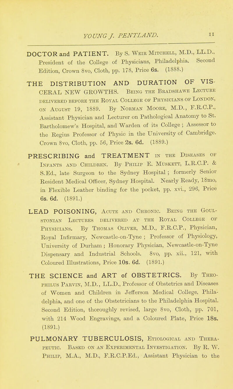 DOCTOR and PATIENT. By S. Weir Mitchell, M.D., LL.D., President of the College of Physicians, Philadelphia. Second Edition, Crown 8vo, Cloth, pp. 178, Price 6s. (1888.) THE DISTRIBUTION AND DURATION OF VIS- CERAL NEW GROWTHS. Being the Beadshawe Lecture DELIVERED BEFORE THE ROYAL COLLEGE OF PHYSICIANS OF LONDON, ON August 19, 1889. By Norman Moore, M.D., F.R.C.P., Assistant Physician and Lecturer on Pathological Anatomy to St. Bartholomew's Hospital, and Warden of its CoUege ; Assessor to the Regius Professor of Physic in the University of Cambridge. Crown 8vo, Cloth, pp. 56, Price 2s. 6d. (1889.) PRESCRIBING and TREATMENT in the Diseases of Infants and Children. By Philip E. Muskett, L.R.C.P. & S.Ed., late Surgeon to the Sydney Hospital ; formerly Senior Resident Medical Officer, Sydney Hospital. Nearly Ready, 18mo, in Flexible Leather binding for the pocket, pp. xvi., 296, Price 6s. 6d. (1891.) LEAD POISONING, Acute and Chronic. Being the Goul- stonian Lectures delivered at the Royal College of Physicians. By Thomas Oliver, M.D., F.R.C.P., Physician, Royal Infirmary, Newcastle-on-Tyne ; Professor of Physiology, University of Durham; Honorary Physician, Newcastle-on-Tyne Dispensary and Industrial Schools. 8vo, pp. xii., 121, mth Coloured Illustrations, Price 10s. 6d. (1891.) THE SCIENCE and ART of OBSTETRICS. By Theo- philus Parvin, M.D. , LL.D., Professor of Obstetrics and Diseases of Women and Children in Jefferson Medical College, Phila- delphia, and one of the Obstetricians to the Philadelphia Hospital. Second Edition, thoroughly revised, large 8vo, Cloth, pp. 701, with 214 Wood Engravings, and a Coloured Plate, Price 18s. (1891.) PULMONARY TUBERCULOSIS, Etiological and Thera- peutic. Based on an Experimental Investigation. By R. W. Philip, M.A., M.D., F.R.C.P.Ed., Assistant Physician to the