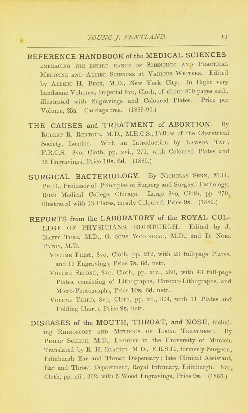 REFERENCE HANDBOOK of the MEDICAL SCIENCES EMBRACING THE ENTIRE RANGE OF SOIENTIFIO AND PRACTICAL Medicine and Allied Sciences by Various Writers. Edited by -Albert H. Buck, M.D., New York City. In Eight very • handsome Volumes, Imperial 8vo, Cloth, of about 800 pages each, illustrated with Engravings and Coloured Plates. Price per Volume, 25s. Carriage free. (1889-90.) THE CAUSES and TREATMENT of ABORTION. By Robert R. Rentoul, M.D., M.R.C.S., Fellow of the Obstetrical Society, London. With an Introduction by Lawson Tait, E.R.C.S. 8vo, Cloth, pp, xvi., 271, with Coloured Plates and 35 Engravings, Price 10s. 6d. (1889.) SURGICAL BACTERIOLOGY. By Nicholas Senn, M.D., Ph.D., Professor of Principles of Surgery and Surgical Pathology, Rush Medical College, Chicago. Large 8vo, Cloth, pp. 270, illustrated with 13 Plates, mostly Coloured, Price 9s. (1889.) REPORTS from the LABORATORY of the ROYAL COL- LEGE OF PHYSICIANS, EDINBURGH. Edited by J. Batty Tuke, M.D., G. Sims Woodhead, M.D., and D. Noel Paton, M.D. Volume First, 8vo, Cloth, pp. 212, with 23 full-page Plates, and 19 Engravings, Price 7s. 6d. nett. Volume Second, 8vo, Cloth, pp. xiv., 280, with 43 full-page Plates, consisting of Lithographs, Chromo-Lithographs, and Micro-Photographs, Price lOs. 6d. nett. Volume Third, 8vo, Cloth, pp. xil., 304, with 11 Plates and Folding Charts, Price 9s. nett. DISEASES of the MOUTH, THROAT, and NOSE, includ- ing Rhinoscopy and Methods of Local Treatment. By Philip Schech, M.D., Lecturer in the University of Munich. Translated by R. H. Blaikie, M.D., F.R.S.E., formerly Surgeon, Edinburgh Ear and Throat Dispensary ; late Clinical Assistant, Ear and Throat Department, Royal Infirmary, Edinburgh. Svo,. Cloth, pp. xii., 302, with 5 Wood Engravings, Price 9s. (1886.)