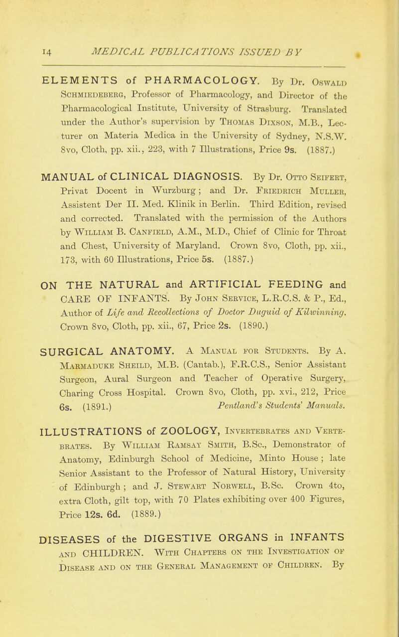 ELEMENTS of PHARMACOLOGY. By Dr. Oswald ScHMiEUEBKRG, Professor of Pharmacology, and Director of the Pharmacological Institute, University of Strasburg. Translated under the Author's supervision by Thomas Dixson, M.B., Lec- turer on Materia Medica in the University of Sydney, N.S.W. 8vo, Cloth, pp. xii., 223, with 7 Illustrations, Price 9s. (1887.) MANUAL of CLINICAL DIAGNOSIS. By Dr. Otto Seifert, Privat Docent in Wurzburg; and Dr. Friedrich Muller, Assistent Der II. Med. Klinik in Berlin. Third Edition, revised and corrected. Translated with the permission of the Authors by William B. Canfield, A.M., M.D., Chief of Clinic for Throat and Chest, University of Maryland. Crown 8vo, Cloth, pp. xii., 173, with 60 Illustrations, Price 5s. (1887.) ON THE NATURAL and ARTIFICIAL FEEDING and CARE OF INFANTS. By John Service, L.R.C.S. & P., Ed., Author of Life and Recollections of Doctor Duguid of Kilwinning. Cro\vn 8vo, Cloth, pp. xii., 67, Price 2s. (1890.) SURGICAL ANATOMY. A Manual for Students. By A. Maemaduke Sheild, M.B. (Cantab.), F.R.C.S., Senior Assistant Surgeon, Aural Surgeon and Teacher of Operative Surgery, Charing Cross Hospital. Crown 8vo, Cloth, pp. xvi., 212, Price 6s. (1891.) Pentland's Students' Manuals. ILLUSTRATIONS of ZOOLOGY, Invertebrates and Verte- brates. By William Ramsay Smith, B.Sc, Demonstrator of Anatomy, Edinburgh School of Medicine, Minto House; late Senior Assistant to the Professor of Natural History, University of Edinburgh ; and J. Stewart Norwell, B.Sc. CrowTi 4to, extra Cloth, gilt top, with 70 Plates exhibiting over 400 Figures, Price 12s. 6d. (1889.) DISEASES of the DIGESTIVE ORGANS in INFANTS AND CHILDREN. With Chapters on the Investigation of Disease and on the General Management of Children. By