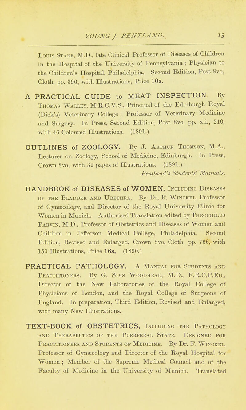 Louis Starr, M.D., late Clinical Professor of Diseases of Children in the Hospital of the University of Pennsylvania ; Physician to the Children's Hospital, Philadelphia. Second Edition, Post 8vo, Cloth, pp. 396, with Illustrations, Price lOs. A PRACTICAL GUIDE to MEAT INSPECTION. By Thomas Walley, M.R.C.V.S., Principal of the Edinburgh Royal (Dick's) Veterinary College ; Professor of Veterinary Medicine and Surgery. In Press, Second Edition, Post 8vo, pp. xii., 210, with 46 Coloured Illustrations. (1891.) OUTLINES of ZOOLOGY. By J. Arthur Thomson, M.A., ■ Lecturer on Zoology, School of Medicine, Edinburgh. In Press, Crown Svo, with 32 pages of Illustrations. (1891.) Pentland's Students' Manuals. HANDBOOK of DISEASES of WOMEN, Including Diseases of the Bladder and Urethra. By Dr. F. Winckel, Professor of Gynaecology, and Director of the Royal University Clinic for Women in Munich. Authorised Translation edited by Theophilus Parvin, M.D., Professor of Obstetrics and Diseases of Women and Children in Jefiferson Medical CoUege, Philadelphia. Second Edition, Revised and Enlarged, Crown 8vo, Cloth, pp. 766, with 150 Illustrations, Price 16s. (1890.) PRACTICAL PATHOLOGY. A Manual for Students and Practitioners. By G. Sims Woodhead, M.D., F.R.C.P.Ed., Director of the New Laboratories of the Royal College of Physicians of London, and the Royal College of Surgeons of England. In preparation. Third Edition, Revised and Enlarged, with many New Illustrations. TEXT-BOOK of OBSTETRICS, Including the Pathology and Therapeutics of the Puerperal State. Designed for Practitioners and Students op Medicine. By Dr. F. Winckel, Professor of Gynaecology and Director of the Royal Hospital for Women; Member of the Supreme Medical Council and of the Faculty of Medicine in the University of Munich. Translated