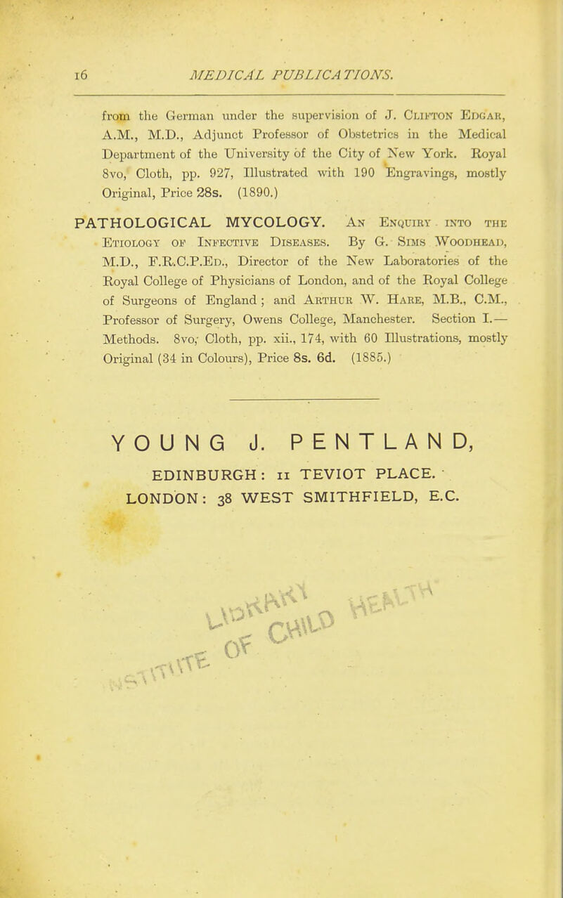 from the German under the supervision of J. Ci-it'TON Edgar, A.M., M.D., Adjunct Profebsor of Obstetrics in the Medical Department of the University of the City of New York. Royal 8vo, Cloth, pp. 927, Illustrated with 190 Engravings, mostly Original, Price 28s. (1890.) PATHOLOGICAL MYCOLOGY. An Enquiry into the Etiology of Infective Diseases. By G. Sims Woodhead, M.D., F.KC.P.Ed., Director of the New Laboratories of the Royal College of Physicians of London, and of the Royal College of Surgeons of England ; and Arthur W. Hare, M.B., CM., Professor of Surgery, Owens College, Manchester. Section I.— Methods. 8vo,- Cloth, pp. xii., 174, with 60 Illustrations, mostly Original (34 in Colours), Price 8s. 6d. (1885.) YOUNG J. PENTLAND, EDINBURGH : ii TEVIOT PLACE. LONDON: 38 WEST SMITHFIELD, E.C.