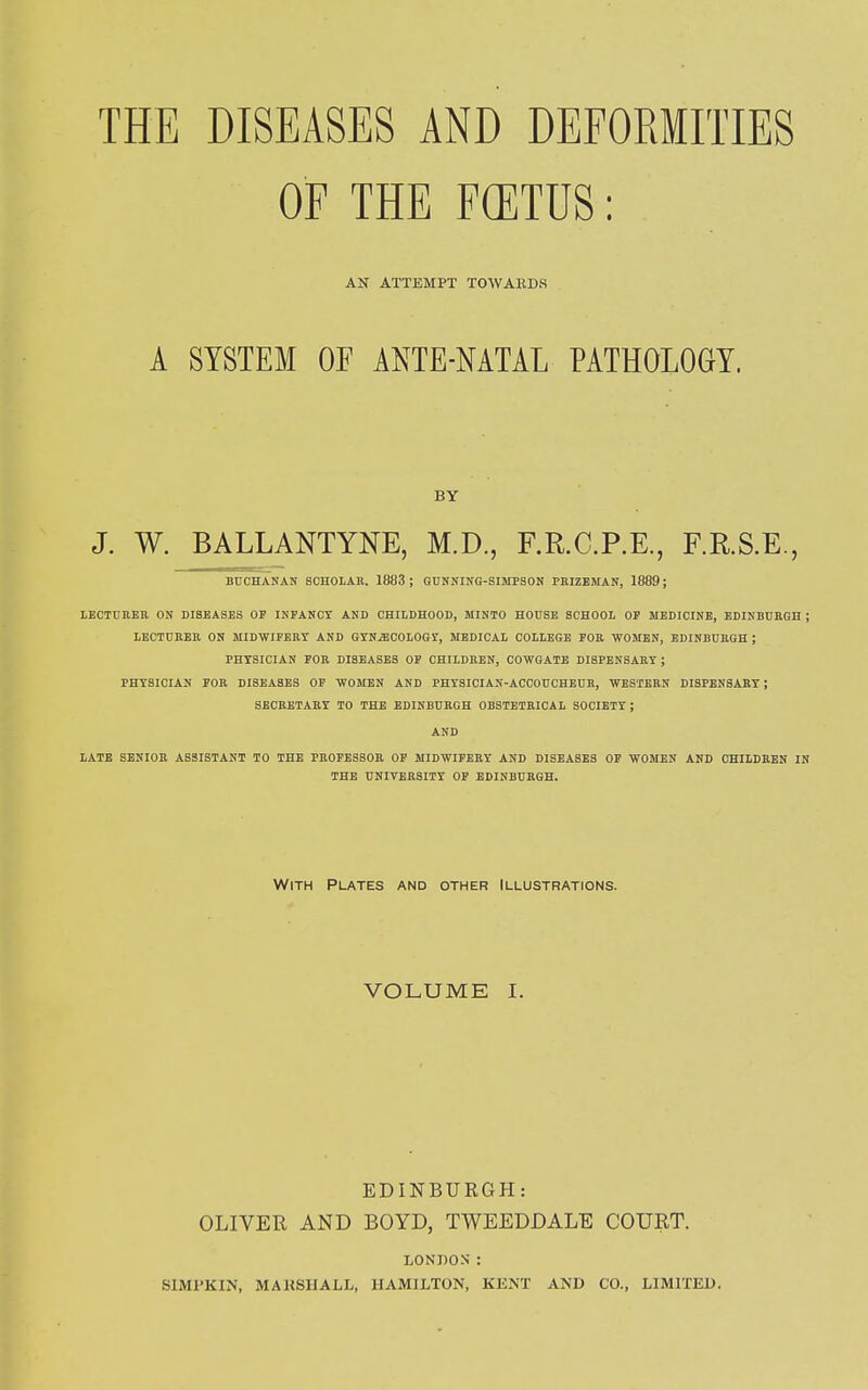 OF THE FOETUS: AN ATTEMPT TOWARDS A SYSTEM OF ANTE-NATAL PATHOLOGY. BY J. W. BALLANTYNE, M.D., F.R.C.P.E., F.R.S.E., BUCHANAN SCHOLAR. 1883 ; GUNNING-SIMPSON PRIZEMAN, 1889; LECTURER ON DISEASES OF INFANCY AND CHILDHOOD, MINTO HOUSE SCHOOL OF MEDICINE, EDINBURGH ; LECTURER ON MIDWIFERY AND GYNiECOLOGr, MEDICAL COLLEGE FOR WOMEN, EDINBURGH ; PHYSICIAN FOR DISEASES OF CHILDREN, COWGATE DISPENSARY; PHYSICIAN FOR DISEASES OF WOMEN AND PHYSICIAN-ACCOUCHEUR, WESTERN DISPENSARY ; SECRETARY TO THE EDINBURGH OBSTETRICAL SOCIETY; AND LATE SENIOR ASSISTANT TO THE PROFESSOR OF MIDWIFERY AND DISEASES OF WOMEN AND CHILDREN IN THE UNIVERSITY OF EDINBURGH. With Plates and other Illustrations. VOLUME I. EDINBURGH: OLIVER AND BOYD, TWEEDDALE COURT. LONDON' : S1MPKIN, MAKSHALL, HAMILTON, KENT AND CO., LIMITED.