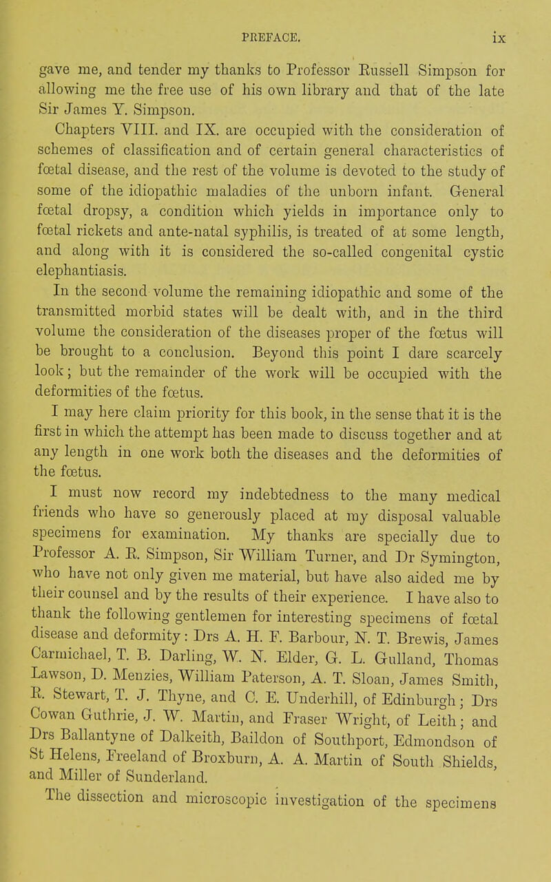 gave me, and tender my thanks to Professor Russell Simpson for allowing me the free use of his own library and that of the late Sir James Y. Simpson. Chapters VIII. and IX. are occupied with the consideration of schemes of classification and of certain general characteristics of foetal disease, and the rest of the volume is devoted to the study of some of the idiopathic maladies of the unhorn infant. General foetal dropsy, a condition which yields in importance only to foetal rickets and ante-natal syphilis, is treated of at some length, and along with it is considered the so-called congenital cystic elephantiasis. In the second volume the remaining idiopathic and some of the transmitted morbid states will be dealt with, and in the third volume the consideration of the diseases proper of the foetus will he brought to a conclusion. Beyond this point I dare scarcely look; but the remainder of the work will be occupied vdtli the deformities of the foetus. I may here claim priority for this book, in the sense that it is the first in which the attempt has been made to discuss together and at any length in one work both the diseases and the deformities of the foetus. I must now record my indebtedness to the many medical friends who have so generously placed at my disposal valuable specimens for examination. My thanks are specially due to 1 rofessor A. R. Simpson, Sir William Turner, and Dr Symington, who have not only given me material, but have also aided me by their counsel and by the results of their experience. I have also to thank the following gentlemen for interesting specimens of foetal disease and deformity: Drs A. H. F. Barbour, X. T. Brewis, James Carmichael, T. B. Darling, W. N. Elder, G. L. Gulland, Thomas Lawson, D. Menzies, William Paterson, A. T. Sloan, James Smith, R. Stewart, T. J. Thyne, and C. E. Underhill, of Edinburgh; Drs Cowan Guthrie, J. W. Martin, and Fraser Wright, of Leith; and Dis Ballantyne of Dalkeith, Baildon of Southport, Edmondson of St Helens, Freeland of Broxburn, A. A. Martin of South Shields, and Miller of Sunderland. Ihe dissection and microscopic investigation of the specimens