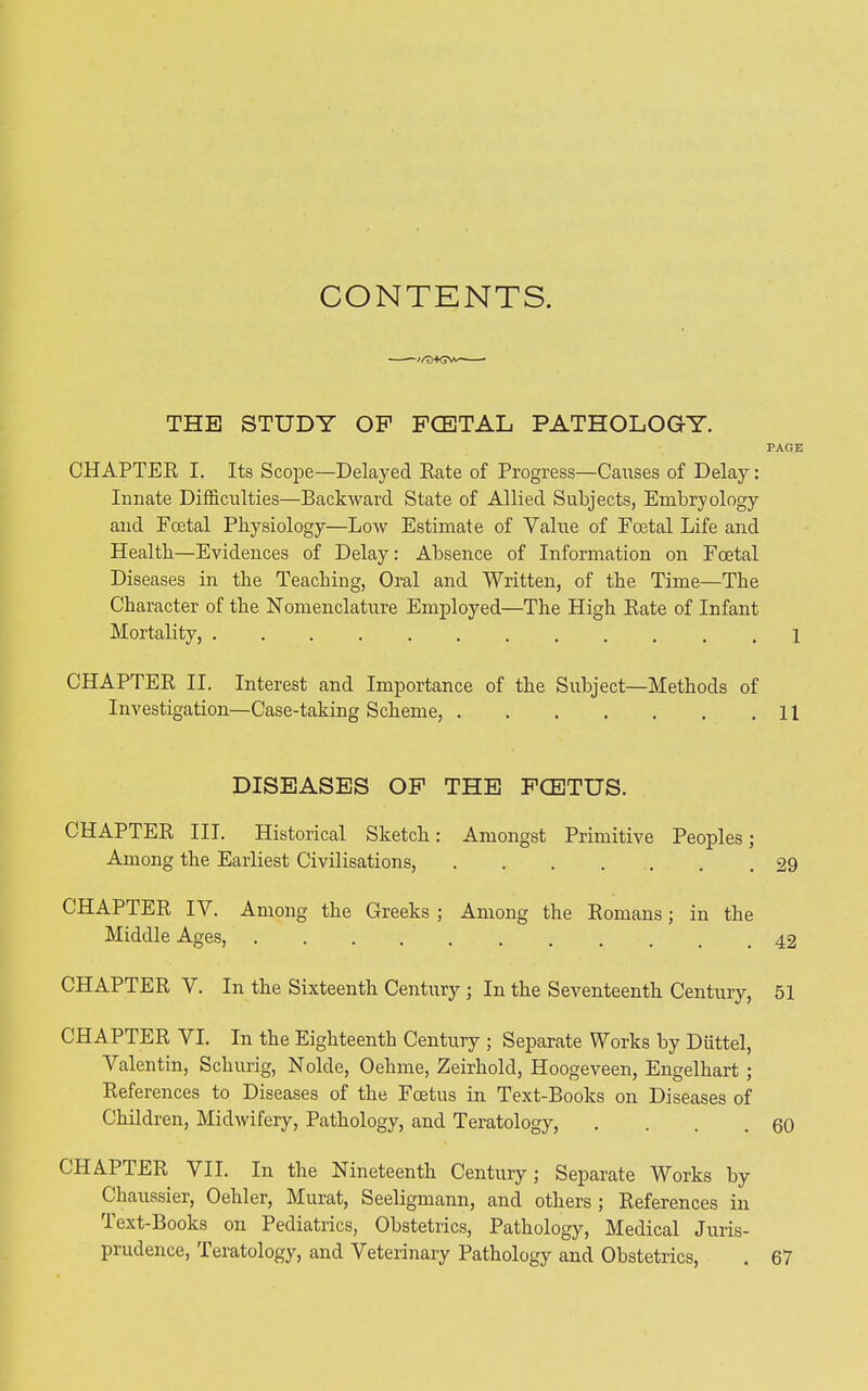 CONTENTS. ■—+GW—— THE STUDY OF FCETAL PATHOLOGY. CHAPTER I. Its Scope—Delayed Rate of Progress—Causes of Delay: Innate Difficulties—Backward State of Allied Subjects, Embryology and Foetal Physiology—Low Estimate of Value of Foetal Life and Health—Evidences of Delay: Absence of Information on Foetal Diseases in the Teaching, Oral and Written, of the Time—The Character of the Nomenclature Employed—The High Rate of Infant Mortality, CHAPTER II. Interest and Importance of the Subject—Methods of Investigation—Case-taking Scheme, DISEASES OF THE FCETUS. CHAPTER III. Historical Sketch: Amongst Primitive Peoples; Among the Earliest Civilisations, ....... CHAPTER IV. Among the Greeks ; Among the Romans; in the Middle Ages, ......... CHAPTER V. In the. Sixteenth Century ; In the Seventeenth Century, CHAPTER VI. In the Eighteenth Century ; Separate Works by Dtittel, Valentin, Schurig, Nolde, Oehme, Zeirhold, Hoogeveen, Engelhart ; References to Diseases of the Foetus in Text-Books on Diseases of Children, Midwifery, Pathology, and Teratology, .... CHAPTER VII. In the Nineteenth Century; Separate Works by Chaussier, Oehler, Murat, Seeligmann, and others ; References in Text-Books on Pediatrics, Obstetrics, Pathology, Medical Juris- prudence, 1 eratology, and Veterinary Pathology and Obstetrics, PAGE 1 11 29 42 51 60 67