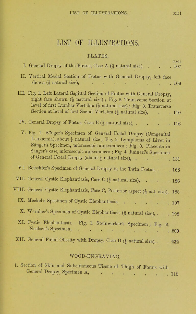 LIST OF ILLUSTRATIONS. PLATES. PAGE I. General Dropsy of the Foetus, Case A (f natural size), . . . 107 II. Vertical Mesial Section of Foetus with General Dropsy, left face shown (J natural size), . . . 109 III. Fig. 1. Left Lateral Sagittal Section of Foetus with General Dropsy, right face shown (£ natural size) ; Fig. 2. Transverse Section at level of first Lumbar Vertebra (£ natural size); Fig. 3. Transverse Section at level of first Sacral Vertebra (| natural size), . .110 IV. General Dropsy of Foetus, Case B (i natural size), . . . .116 V. Fig. 1. Sanger’s Specimen of General Foetal Dropsy (Congenital Leukaemia), about J- natural size; Fig. 2. Lymphoma of Liver in Sanger’s Specimen, microscopic appearances ; Fig. 3. Placenta in Sanger’s case, microscopic appearances ; Fig. 4. Raineri’s Specimen of General Foetal Dropsy (about Jr natural size), . . . .131 VI. BetschleFs Specimen of General Dropsy in the Twin Foetus, . .168 VII. General Cystic Elephantiasis, Case C Q natural size), . . .186 VIII. General Cystic Elephantiasis, Case C, Posterior aspect (i nat. size), 188 IX. Meckel’s Specimen of Cystic Elephantiasis, 197 X. Wernher’s Specimen of Cystic Elephantiasis (§ natural size), . .198 XI' Cystic Elephantiasis. Fig. 1. Steinwirker’s Specimen j Fie. 2 Neelsen’s Specimen, 2qq XII. General Foetal Obesity with Dropsy, Case D (4 natural size),. . 232 WOOD-ENGRAVING. 1. Section of Skin and Subcutaneous Tissue of Thigh of Foetus with General Dropsy, Specimen A, t ^