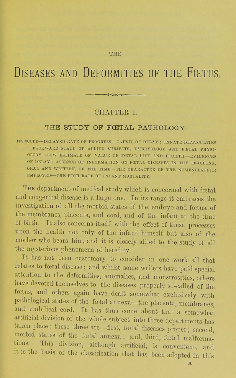 THE Diseases and Deformities of the Fcetus, CHAPTER I. THE STUDY OF FCETAL PATHOLOGY. ITS SCOPE—DELAYED RATE OF PROGRESS—CAUSES OF DELAY : INNATE DIFFICULTIES —BACKWARD STATE OF ALLIED SUBJECTS, EMBRYOLOGY AND FCETAL PHYSI- OLOGY—LOW ESTIMATE OF VALUE OF FCETAL LIFE AND HEALTH—EVIDENCES OF DELAY : ABSENCE OF INFORMATION ON FCETAL DISEASES IN THE TEACHING, ORAL AND WRITTEN, OF THE TIME—THE CHARACTER OF THE NOMENCLATURE EMPLOYED—THE HIGH RATE OF INFANT MORTALITY. The department of medical study which is concerned with foetal and congenital disease is a large one. In its range it embraces the investigation of all the morbid states of the embryo and foetus, of the membranes, placenta, and cord, and of the infant at the time of birth. It also concerns itself with the effect of these processes upon the health not only of the infant himself but also of the mother who bears him, and it is closely allied to the study of all the mysterious phenomena of heredity. It has not been customary to consider in one work all that relates to foetal disease; and whilst some writers have paid special attention to the deformities, anomalies, and monstrosities, others have devoted themselves to the diseases properly so-called of the foetus, and others again have dealt somewhat exclusively with pathological states of the foetal annexa—the placenta, membranes, and umbilical cord. It has thus come about that a somewhat artificial division of the whole subject into three departments has taken place: these three are—first, fetal diseases proper; second, morbid states of the fetal annexa; and, third, fetal malforma- tions. This division, although artificial, is convenient, and it is the basis of the classification that has been adopted in this A