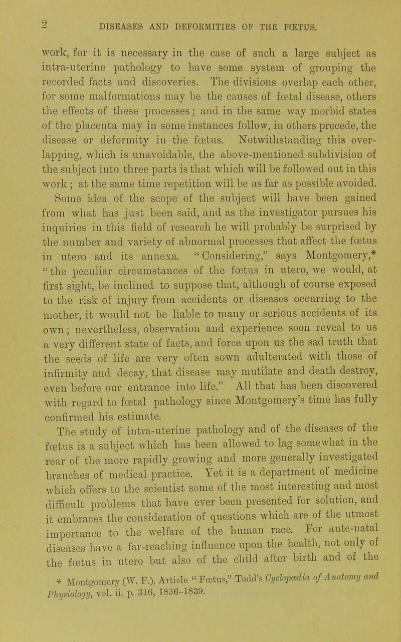 work, for it is necessary in the case of such a large subject as intra-uterine pathology to have some system of grouping the recorded facts and discoveries. The divisions overlap each other, for some malformations may be the causes of foetal disease, others the effects of these processes; and in the same way morbid states of the placenta may in some instances follow, in others precede, the disease or deformity in the foetus. Notwithstanding this over- lapping, which is unavoidable, the above-mentioned subdivision of the subject into three parts is that which will be followed out in this work; at the same time repetition will be as far as possible avoided. Some idea of the scope of the subject will have been gained from what has just been said, and as the investigator pursues his inquiries in this field of research he will probably be surprised by the number and variety of abnormal processes that affect the foetus in utero and its annexa. “Considering,” says Montgomery,* “ the peculiar circumstances of the foetus in utero, we would, at first sight, be inclined to suppose that, although of course exposed to the risk of injury from accidents or diseases occurring to the mother, it would not be liable to many or serious accidents of its own; nevertheless, observation and experience soon reveal to us a very different state of facts, and force upon us the sad truth that the seeds of life are very often sown adulterated with those of infirmity and decay, that disease may mutilate and death destroy, even before our entrance into life. All that has been discovered with regard to foetal pathology since Montgomery’s time has fully confirmed his estimate. The study of intra-uterine pathology and of the diseases of the foetus is a subject which has been allowed to lag somewhat in the rear of the more rapidly growing and more generally investigated branches of medical practice. Yet it is a department of medicine which offers to the scientist some of the most interesting and most difficult problems that have ever been presented for solution, and it embraces the consideration of questions which are of the utmost importance to the welfare of the human race. For ante-natal diseases have a far-reaching influence upon.the health, not only of the foetus in utero but also of the child after birth and of the * Montgomery (W. F.), Article “ Foetus,” Todd’s Gyolopcedia of Anatomy and Physiology, vol. ii. p. 316, 1836-1839.