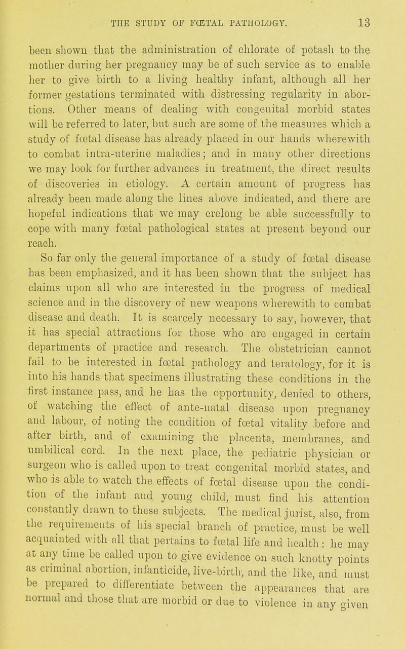 been shown that the administration of chlorate of potash to the mother during her pregnancy may be of such service as to enable her to give birth to a living healthy infant, although all her former gestations terminated with distressing regularity in abor- tions. Other means of dealing with congenital morbid states will be referred to later, but such are some of the measures which a study of foetal disease has already placed in our hands wherewith to combat intra-uterine maladies; and in many other directions we may look for further advances in treatment, the direct results of discoveries in etiology. A certain amount of progress has already been made along the lines above indicated, and there are hopeful indications that we may erelong be able successfully to cope with many foetal pathological states at present beyond our reach. So far only the general importance of a study of foetal disease has been emphasized, and it has been shown that the subject has claims upon all who are interested in the progress of medical science and in the discovery of new weapons wherewith to combat disease and death. It is scarcely necessary to say, however, that it has special attractions for those who are engaged in certain departments of practice and research. The obstetrician cannot fail to be interested in foetal pathology and teratology, for it is into his hands that specimens illustrating these conditions in the first instance pass, and he has the opportunity, denied to others, of watching the effect of ante-natal disease upon pregnancy and labour, of noting the condition of foetal vitality before and alter birth, and of examining the placenta, membranes, and umbilical cord. In the next place, the pediatric physician or surgeon who is called upon to treat congenital morbid states, and who is able to v7atch the effects ol foetal disease upon the condi- tion of the infant and young child, must find his attention constantly drawn to these subjects. The medical jurist, also, from the requirements of his special branch of practice, must be well acquainted with all that pertains to foetal life and health: he may at any time be called upon to give evidence on such knotty points as criminal abortion, infanticide, live-birth, and the like, and must be prepared to differentiate between the appearances that are normal and those that are morbid or due to violence in any given