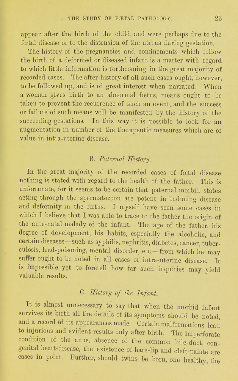 appear after the birth of the child, and were perhaps due to the fcetal disease or to the distension of the uterus during gestation. The history of the pregnancies and confinements which follow the birth of a deformed or diseased infant is a matter with regard to which little information is forthcoming in the great majority of recorded cases. The after-history of all such cases ought, however, to be followed up, and is of great interest when narrated. When a woman gives birth to an abnormal foetus, means ought to be taken to prevent the recurrence of such an event, and the success or failure of such means will be manifested by the history of the succeeding gestations. In this way it is possible to look for an augmentation in number of the therapeutic measures which are of value in intra-uterine disease. B. Paternal History. In the great majority of the recorded cases of fcetal disease nothing is stated with regard to the health of the father. This is unfortunate, for it seems to be certain that paternal morbid states acting through the spermatozoon are potent in inducing disease and deformity in the foetus. I myself have seen some cases in which I believe that I was able to trace to the father the origin of the ante-natal malady of the infant. The age of the father, his degree of development, his habits, especially the alcoholic, and certain diseases—such as syphilis, nephritis, diabetes, cancer, tuber- culosis, lead-poisoning, mental disorder, etc.—from which he may suffer ought to be noted in all cases of intra-uterine disease. It is impossible yet to foretell how far such inquiries may yield valuable results. C. History of the Infant. It. is almost unnecessary to say that when the morbid infant survives its birth all the details of its symptoms should be noted and a record of its appearances made. Certain malformations lead to injurious and evident results only after birth. The imperforate condition of the anus, absence of the common bile-duct, con- genital heart-disease, the existence of hare-lip and cleft-palate are cases in point. Further, should twins be born, one healthy, the