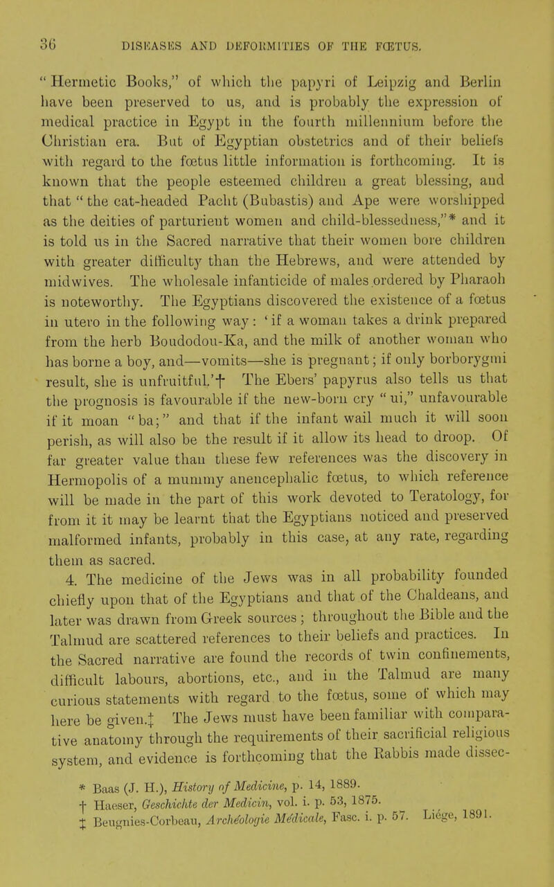 “ Hermetic Books,” of which the papyri of Leipzig and Berlin have been preserved to us, and is probably the expression of medical practice in Egypt in the fourth millennium before the Christian era. But of Egyptian obstetrics and of their beliefs with regard to the foetus little information is forthcoming. It is known that the people esteemed children a great blessing, and that “ the cat-headed Pacht (Bubastis) and Ape were worshipped as the deities of parturient women and child-blessedness,”* and it is told us in the Sacred narrative that their women bore children with greater difficulty than the Hebrews, and were attended by mid wives. The wholesale infanticide of males ordered by Pharaoh is noteworthy. The Egyptians discovered the existence of a foetus in utero in the following way : ‘ if a woman takes a drink prepared from the herb Boudodou-Ka, and the milk of another woman who has borne a boy, and—vomits—she is pregnant; if only borborygmi result, she is unfruitful.’'|* The Ebers’ papyrus also tells us that the prognosis is favourable if the new-born cry “ ui,” unfavourable if it moan “ba;” and that if the infant wail much it will soon perish, as will also be the result if it allow its head to droop. Of far greater value than these few references was the discovery in Hermopolis of a mummy anencephalic foetus, to which reference will be made in the part of this work devoted to Teratology, for from it it may be learnt that the Egyptians noticed and preserved malformed infants, probably in this case, at any rate, regarding them as sacred. 4. The medicine of the Jews was in all probability founded chiefly upon that of the Egyptians and that of the Chaldeans, and later was drawn from Greek sources ; throughout the Bible and the Talmud are scattered references to their beliefs and practices. In the Sacred narrative are found the records of twin confinements, difficult labours, abortions, etc., and in the Talmud are many curious statements with regard to the foetus, some of which may here be given.! The Jews must have been familiar with compara- tive anatomy through the requirements of their sacrificial religious system, and evidence is forthcoming that the Kabbis made dissec- * Baas (J. H.), History of Medicine, p. 14, 1889. -f Haeser, Geschiclite der Medicin, vol. i. p. 53, 1875. J Beugnies-Corbeau, Archdologie Medicate, Fasc. i. p. 57. Liege, 1891.