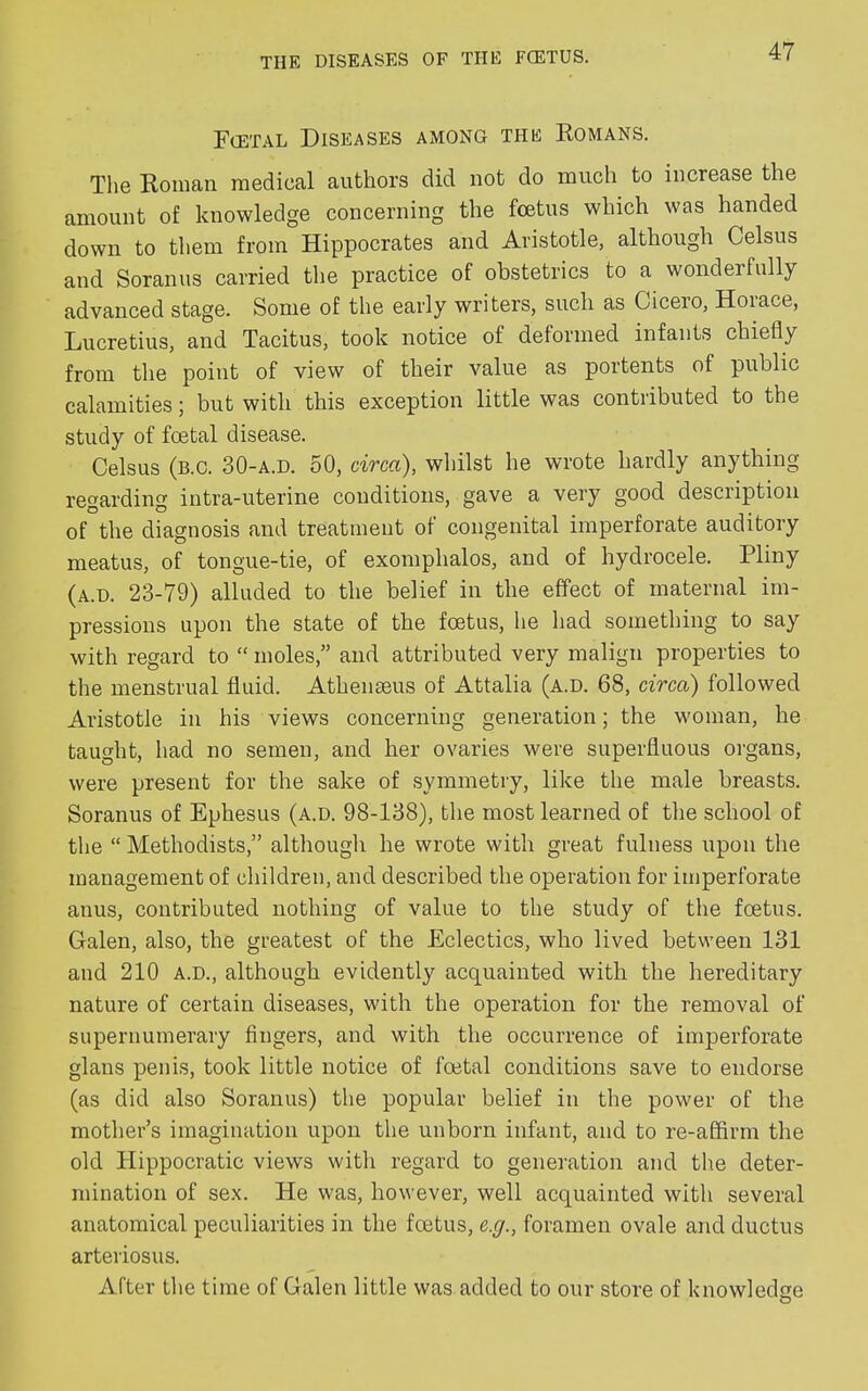 Foetal Diseases among the Romans. The Roman medical authors did not do much to increase the amount of knowledge concerning the foetus which was handed down to them from Hippocrates and Aristotle, although Celsus and Soranus carried the practice of obstetrics to a wondei fully advanced stage. Some of the early writers, such as Cicero, Hoi ace, Lucretius, and Tacitus, took notice of deformed infants chiefly from the point of view of their value as portents of public calamities; but with this exception little was contributed to the study of foetal disease. Celsus (b.c. 30-a.d. 50, circa), whilst he wrote hardly anything regarding intra-uterine conditions, gave a very good description of the diagnosis and treatment of congenital imperforate auditory meatus, of tongue-tie, of exomphalos, and of hydrocele. Pliny (a.d. 23-79) alluded to the belief in the effect of maternal im- pressions upon the state of the foetus, he had something to say with regard to “ moles,” and attributed very malign properties to the menstrual fluid. Athenmus of Attalia (a.d. 68, circa) followed Aristotle in his views concerning generation; the woman, he taught, had no semen, and her ovaries were superfluous organs, were present for the sake of symmetry, like the male breasts. Soranus of Ephesus (a.d. 98-138), the most learned of the school of the “ Methodists,” although he wrote with great fulness upon the management of children, and described the operation for imperforate anus, contributed nothing of value to the study of the foetus. Galen, also, the greatest of the Eclectics, who lived between 131 and 210 a.d., although evidently acquainted with the hereditary nature of certain diseases, with the operation for the removal of supernumerary fingers, and with the occurrence of imperforate glans penis, took little notice of foetal conditions save to endorse (as did also Soranus) the popular belief in the power of the mother’s imagination upon the unborn infant, and to re-afhrm the old Hippocratic views with regard to generation and the deter- mination of sex. He was, however, well acquainted with several anatomical peculiarities in the foetus, e.g., foramen ovale and ductus arteriosus. After the time of Galen little was added to our store of knowledse