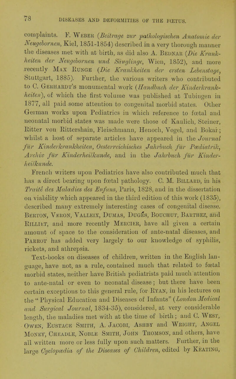 complaints. F. Weber (Beil,rage zur palhologischen Anatomic dev Neugebornen, Kiel, 1851-1854) described in a very thorough manner the diseases met with at birth, as did also A. Bednar (.Die Krank- heitcn dev Neugeborncn und Savglinge, Wien, 1852), and more recently Max Runge (Die Krankheiten der ersten Lebenstage, Stuttgart, 1885). Further, the various writers who contributed to C. Geriiardt’s monumental work (Handbucli der Kinderkrank- heiten), of which the first volume was published at Tubingen in 1877, all paid some attention to congenital morbid states. Other German works upon Pediatrics in which reference to foetal and neonatal morbid states was made were those of Kaulicli, Steiner, Ritter von Rittershain, Fleisehmann, Henoch, Yogel, and Bokar; whilst a host of separate articles have appeared in the Journal fur Kinder krankheiten, Ocsterreichisches Jahrbuch fur Pccdiatrilc, Archiv fur Kinderheilkunde, and in the Jalirbueh fur Kinder- heilkunde. French writers upon Pediatrics have also contributed much that has a direct bearing upon foetal pathology. C. M. Billakd, in his Traite des Maladies des Enfuns, Paris, 1828, and in the dissertation on viability which appeared in the third edition of this work (1835), described many extremely interesting cases of congenital disease. Bkrton, Vkron, Yalleix, Dumas, Duges, Bouchut, Barthez, and Rilliet, and more recently Mercier, have all given a certain amount of space to the consideration of ante-natal diseases, and Parrot has added very largely to our knowledge of syphilis, rickets, and athrepsia. Text-books on diseases of children, written in the English lan- guage, have not, as a rule, contained much that related to foetal morbid states, neither have British pediatrists paid much attention to ante-natal or even to neonatal disease; but there have been certain exceptions to this general rule, for Ryan, in his lectures on the “ Physical Education and Diseases of Infants” (London Medical and Surgical Journal, 1834-35), considered, at very considerable length, the maladies met with at the time of birth; and C. West, Owen, Eustace Smith, A. Jacobi, Ashby and Wright, Angel Money, Cheadle, Noble Smith, John Thomson, and others, have all written more or less fully upon such matters, further, in the large Cyclopcedia of the Diseases of Children, edited by Keating,