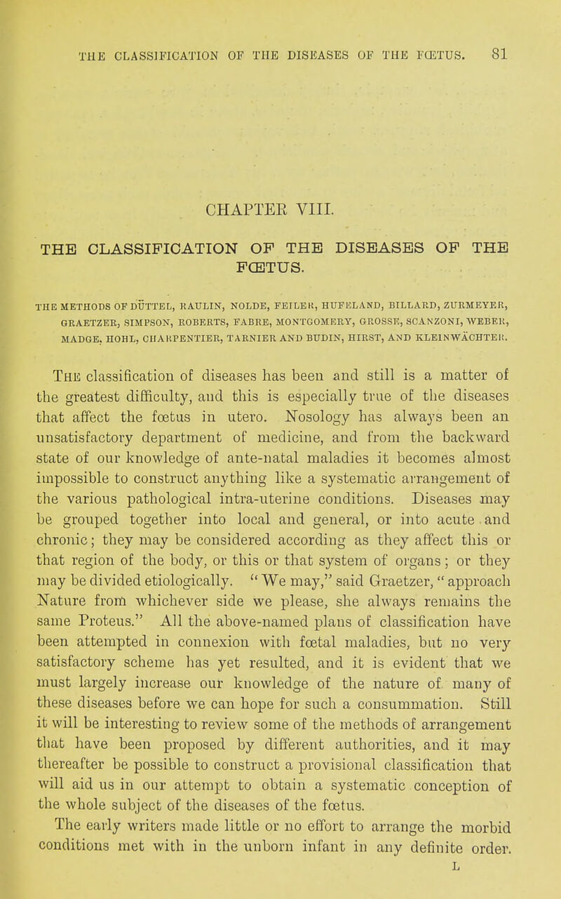 CHAPTER VIII. THE CLASSIFICATION OF THE DISEASES OF THE FCETUS. THE METHODS OP DUCTED, RATJLIN, NOLDE, FEILEK, HUFELAND, BILLARD, ZURMEYER, GRABTZER, SIMPSON, ROBERTS, FABRE, MONTGOMERY, GROSSE, SCANZONI, WEBER, MADGE. HOHL, CIIARPENTIER, TARNIER AND BHDIN, HIRST, AND KLEIN WACHTER. The classification of diseases has been and still is a matter of the greatest difficulty, and this is especially true of the diseases that affect the foetus in utero. Nosology has always been an unsatisfactory department of medicine, and from the backward state of our knowledge of ante-natal maladies it becomes almost impossible to construct anything like a systematic arrangement of the various pathological intra-uterine conditions. Diseases may be grouped together into local and general, or into acute and chronic; they may be considered according as they affect this or that region of the body, or this or that system of organs; or they may be divided etiologically. “ We may,” said Graetzer, “ approach Nature from whichever side we please, she always remains the same Proteus.” All the above-named plans of classification have been attempted in connexion with foetal maladies, but no very satisfactory scheme has yet resulted, and it is evident that we must largely increase our knowledge of the nature of many of these diseases before we can hope for such a consummation. Still it will be interesting to review some of the methods of arrangement that have been proposed by different authorities, and it may thereafter be possible to construct a provisional classification that will aid us in our attempt to obtain a systematic conception of the whole subject of the diseases of the foetus. The early writers made little or no effort to arrange the morbid conditions met with in the unborn infant in any definite order. L