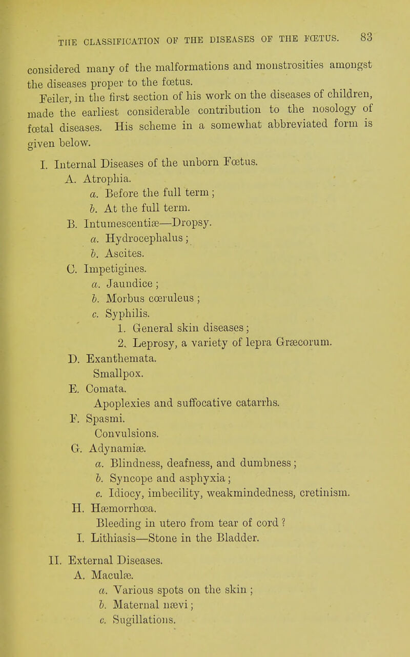 considered many of the malformations and monstrosities amongst the diseases proper to the foetus. Peiler, in the first section of his work on the diseases of children, made the earliest considerable contribution to the nosology of foetal diseases. His scheme in a somewhat abbreviated form is given below. l. Internal Diseases of the unborn Foetus. A. Atrophia. a. Before the full term ; b. At the full term. B. Intumescentise—Dropsy. a. Hydrocephalus; b. Ascites. C. Impetigines. a. Jaundice ; b. Morbus cceruleus ; c. Syphilis. 1. General skin diseases; 2. Leprosy, a variety of lepra Grsecorum. D. Exanthemata. Smallpox. E. Comata. Apoplexies and suffocative catarrhs. F. Spasmi. Convulsions. G. Adynamiae. a. Blindness, deafness, and dumbness ; b. Syncope and asphyxia; c. Idiocy, imbecility, weakmindedness, cretinism. H. Ihemorrhcea. Bleeding in utero from tear of cord ? I. Lithiasis—Stone in the Bladder. II. External Diseases. A. Maculae. a. Various spots on the skin ; b. Maternal mevi; c. Sugillations.