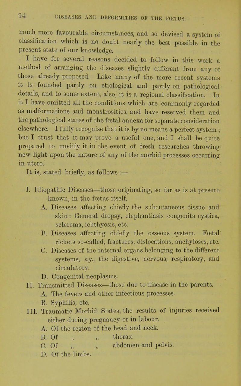 much more favourable circumstances, and so devised a system of classification which is no doubt nearly the best possible in the present state of our knowledge. I have for several reasons decided to follow in this work a method of arranging the diseases slightly different from any of those already proposed. Like many of the more recent systems it is founded partly on etiological and partly on pathological details, and to some extent, also, it is a regional classification. In it I have omitted all the conditions which are commonly regarded as malformations and monstrosities, and have reserved them and the pathological states of the foetal annexa for separate consideration elsewhere. I fully recognise that it is by no means a perfect system ; but I trust that it may prove a useful one, aud I shall be quite prepared to modify it in the event of fresh researches throwing new light upon the nature of any of the morbid processes occurring in utero. It is, stated briefly, as follows :— I. Idiopathic Diseases—those originating, so far as is at present known, in the foetus itself. A. Diseases affecting chiefly the subcutaneous tissue and skin: General dropsy, elephantiasis congenita cystica, sclerema, ichthyosis, etc. R Diseases affecting chiefly the osseous system. Foetal rickets so-called, fractures, dislocations, anchyloses, etc. C. Diseases of the internal organs belonging to the different systems, e.g., the digestive, nervous, respiratory, and circulatory. D. Congenital neoplasms. II. Transmitted Diseases—those due to disease in the parents. A. The fevers and other infectious processes. B. Syphilis, etc. III. Traumatic Morbid States, the results of injuries received either during pregnancy or in labour. A. Of the region of the head and neck. B. Of „ „ thorax. C. Of „ „ abdomen and pelvis. I). Of the limbs.