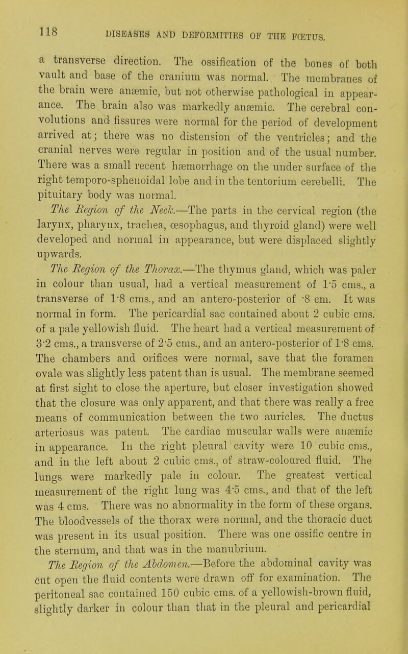 a, transverse direction. The ossification of the bones of both vault and base of the cranium was normal. The membranes of the brain were anaemic, but not otherwise pathological in appear- ance. The brain also was markedly anaemic. The cerebral con- volutions and fissures were normal for the period of development arrived at; there was no distension of the ventricles; and the cranial nerves were regular in position and of the usual number. There was a small recent haemorrhage on the under surface of the right temporo-sphenoidal lobe and in the tentorium cerebelli. The pituitary body was normal. The Region of the Neck.—The parts in the cervical region (the larynx, pharynx, trachea, oesophagus, and thyroid gland) were well developed and normal in appearance, but were displaced slightly upwards. The Region of the Thorax.—The thymus gland, which was paler in colour than usual, had a vertical measurement of To eras., a transverse of T8 eras., and an antero-posterior of ’8 cm. It was normal in form. The pericardial sac contained about 2 cubic eras, of a pale yellowish fluid. The heart had a vertical measurement of 3'2 eras., a transverse of 2-5 eras., and an antero-posterior of T8 eras. The chambers and orifices were normal, save that the foramen ovale was slightly less patent than is usual. The membrane seemed at first sight to close the aperture, but closer investigation showed that the closure was only apparent, and that there was really a free means of communication between the two auricles. The ductus arteriosus was patent. The cardiac muscular walls were anaemic in appearance. In the right pleural cavity were 10 cubic eras., and in the left about 2 cubic eras,, of straw-coloured fluid. The lungs were markedly pale in colour. The greatest vertical measurement of the right lung was 4‘5 cms., and that of the left was 4 cms. There was no abnormality in the form of these organs. The bloodvessels of the thorax were normal, and the thoracic duct was present in its usual position. There was one ossific centre in the sternum, and that was in the manubrium. The Region of the Abdomen.—Before the abdominal cavity was cut open the fluid contents were drawn off for examination. The peritoneal sac contained 150 cubic cms. of a yellowish-brown fluid, slightly darker in colour than that in the pleural and pericardial