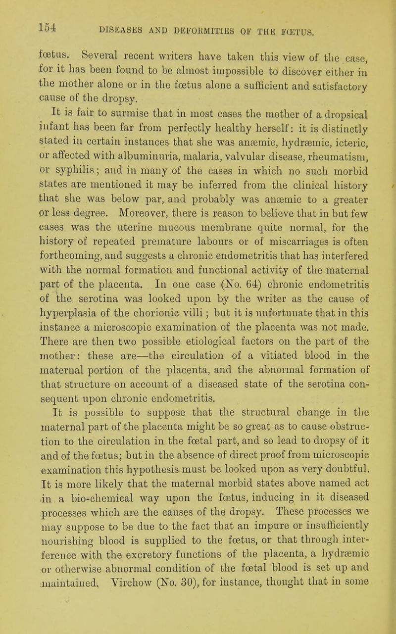 foetus. Several recent writers have taken this view of the case, for it has been found to be almost impossible to discover either in the mother alone or in the foetus alone a sufficient and satisfactory cause of the dropsy. It is fair to surmise that in most cases the mother of a dropsical infant has been far from perfectly healthy herself: it is distinctly stated in certain instances that she was amemic, hydraemic, icteric, or affected with albuminuria, malaria, valvular disease, rheumatism, or syphilis; and in many of the cases in which no such morbid states are mentioned it may be inferred from the clinical history that she was below par, and probably was anaemic to a greater or less degree. Moreover, there is reason to believe that in but few cases was the uterine mucous membrane quite normal, for the history of repeated premature labours or of miscarriages is often forthcoming, and suggests a chronic endometritis that has interfered with the normal formation and functional activity of the maternal part of the placenta. In one case (No. 64) chronic endometritis of the serotina was looked upon by the writer as the cause of hyperplasia of the chorionic villi; but it is unfortunate that in this instance a microscopic examination of the placenta was not made. There are then two possible etiological factors on the part of the mother: these are—the circulation of a vitiated blood in the maternal portion of the placenta, and the abnormal formation of that structure on account of a diseased state of the serotina con- sequent upon chronic endometritis. It is possible to suppose that the structural change in the maternal part of the placenta might be so great as to cause obstruc- tion to the circulation in the foetal part, and so lead to dropsy of it and of the foetus; but in the absence of direct proof from microscopic examination this hypothesis must be looked upon as very doubtful. It is more likely that the maternal morbid states above named act in a bio-chemical way upon the foetus, inducing in it diseased processes which are the causes of the dropsy. These processes we may suppose to be due to the fact that an impure or insufficiently nourishing blood is supplied to the foetus, or that through inter- ference with the excretory functions of the placenta, a hydraemic or otherwise abnormal condition of the foetal blood is set up and maintained. Virchow (No. 30), for instance, thought that in some