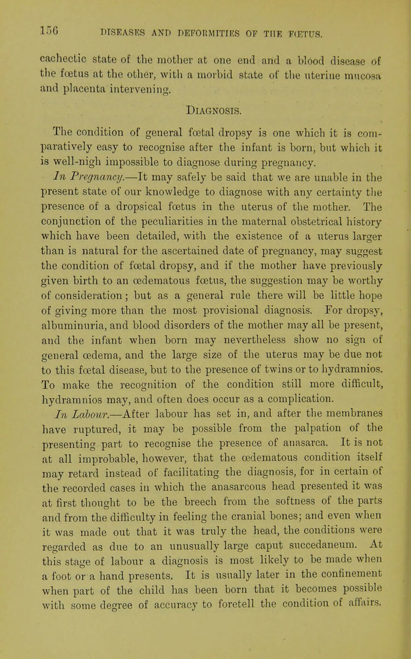 15G cachectic state of the mother at one end and a blood disease of the foetus at the other, with a morbid state of the uterine mucosa and placenta intervening. Diagnosis. The condition of general foetal dropsy is one which it is com- paratively easy to recognise after the infant is born, but which it is well-nigh impossible to diagnose during pregnancy. In Pregnancij.—It may safely be said that we are unable in the present state of our knowledge to diagnose with any certainty the presence of a dropsical foetus in the uterus of the mother. The conjunction of the peculiarities in the maternal obstetrical history which have been detailed, with the existence of a uterus lamer than is natural for the ascertained date of pregnancy, may suggest the condition of foetal dropsy, and if the mother have previously given birth to an oedematous foetus, the suggestion may be worthy of consideration; but as a general rule there will be little hope of giving more than the most provisional diagnosis. For dropsy, albuminuria, and blood disorders of the mother may all be present, and the infant when born may nevertheless show no sign of general oedema, and the large size of the uterus may be due not to this foetal disease, but to the presence of twins or to hydramnios. To make the recognition of the condition still more difficult, hydramnios may, and often does occur as a complication. In Labour.—After labour has set in, and after the membranes have ruptured, it may be possible from the palpation of the presenting part to recognise the presence of anasarca. It is not at all improbable, however, that the oedematous condition itself may retard instead of facilitating the diagnosis, for in certain of the recorded cases in which the anasarcous head presented it was at first thought to be the breech from the softness of the parts and from the difficulty in feeling the cranial bones; and even when it was made out that it was truly the head, the conditions were regarded as due to an unusually large caput succedaneum. At this stage of labour a diagnosis is most likely to be made when a foot or a hand presents. It is usually later in the confinement when part of the child has been born that it becomes possible with some degree of accuracy to foretell the condition of affairs.
