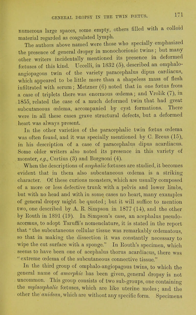 numerous large spaces, some empty, others filled with a colloid material regarded as coagulated lymph. The authors above named were those who specially emphasized the presence of general dropsy in monochorionic twins ; but many other writers incidentally mentioned its presence in deformed foetuses of this kind. Uccelli, in 1832 (5), described an omphalo angiopagous twin of the variety paracephalus dipus cardiacus, which appeared to be little more than a shapeless mass ot flesh infiltrated with serum; Metzner (6) noted that in one foetus from a case of triplets there was enormous oedema; and Vrolik (7), in 1855, related the case of a much deformed twin that had great subcutaneous oedema, accompanied by cyst formations. There were in all these cases grave structural defects, but a deformed heart was always present. In the other varieties of the paracephalic twin foetus oedema was often found, and it was specially mentioned by C. Breus (15), in his description of a case of paracephalus dipus acardiacus. Some older writers also noted its presence in this variety of monster, e.g., Curtius (3) and Borgnoni (4). When the descriptions of acephalic foetuses are studied, it becomes evident that in them also subcutaneous oedema is a striking character. Of these curious monsters, which are usually composed of a more or less defective trunk with a pelvis and lower limbs, but with no head and with in some cases no heart, many examples of general dropsy might be quoted; but it will suffice to mention two, one described by A. R. Simpson in 1877 (14), and the other by Routh in 1891 (19). In Simpson’s case, an acephalus pseudo- acormus, to adopt Taruffi’s nomenclature, it is stated in the report that “ the subcutaneous cellular tissue was remarkably oedematous, so that in making the dissection it was constantly necessary to wipe the cut surface with a sponge.” In Routh’s specimen, which seems to have been one of acephalus thorus acardiacus, there was “ extreme oedema of the subcutaneous connective tissue.” In the third group of omphalo-angiopagous twins, to which the general name of amorphic has been given, general dropsy is not uncommon. This group consists of two sub-groups, one containing the mylacephalic foetuses, which are like uterine moles; and the other the anidcan, which are without any specific form. Specimens