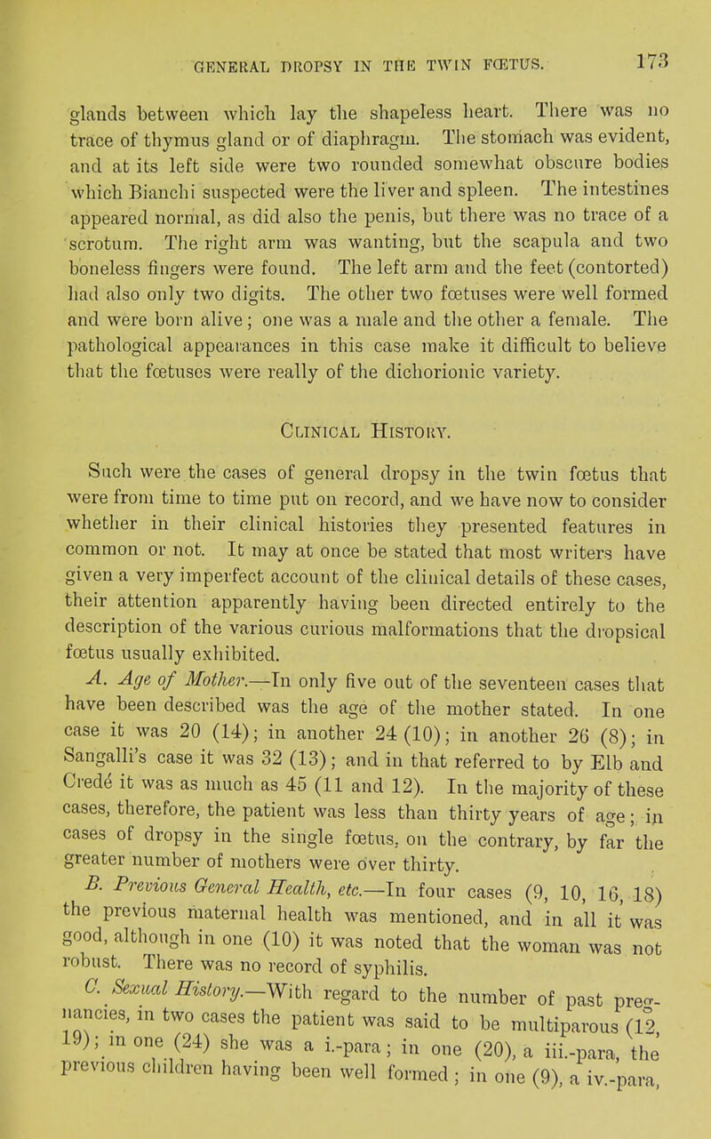 glands between which lay the shapeless heart. There was no trace of thymus gland or of diaphragm. The stomach was evident, and at its left side were two rounded somewhat obscure bodies which Bianchi suspected were the liver and spleen. The intestines appeared normal, as did also the penis, but there was no trace of a scrotum. The right arm was wanting, but the scapula and two boneless fingers were found. The left arm and the feet (contorted) had also only two digits. The other two foetuses were well formed and were born alive ; one was a male and the other a female. The pathological appearances in this case make it difficult to believe that the foetuses were really of the dichorionic variety. Clinical History. Such were the cases of general dropsy in the twin foetus that were from time to time put on record, and we have now to consider whether in their clinical histories they presented features in common or not. It may at once be stated that most writers have given a very imperfect account of the clinical details of these cases, their attention apparently having been directed entirely to the description of the various curious malformations that the dropsical foetus usually exhibited. A. Age of Mother.—In only five out of the seventeen cases that have been described was the age of the mother stated. In one case it was 20 (14); in another 24(10); in another 26 (8); in Sangalli’s case it was 32 (13); and in that referred to by Elb and Crede it was as much as 45 (11 and 12). In the majority of these cases, therefore, the patient was less than thirty years of age; in cases of dropsy in the single foetus, on the contrary, by far the greater number of mothers were over thirty. B. Previous General Health, etc.—In four cases (9, 10, 16, 18) the previous maternal health was mentioned, and in all it was good, although in one (10) it was noted that the woman was not robust. There was no record of syphilis. C. Sexual History.—With regard to the number of past preo-- nancies, in two cases the patient was said to be multiparous (12 19); in one (24) she was a i.-para; in one (20), a iii.-para, thi previous children having been well formed; in one (9), a iv.-para,