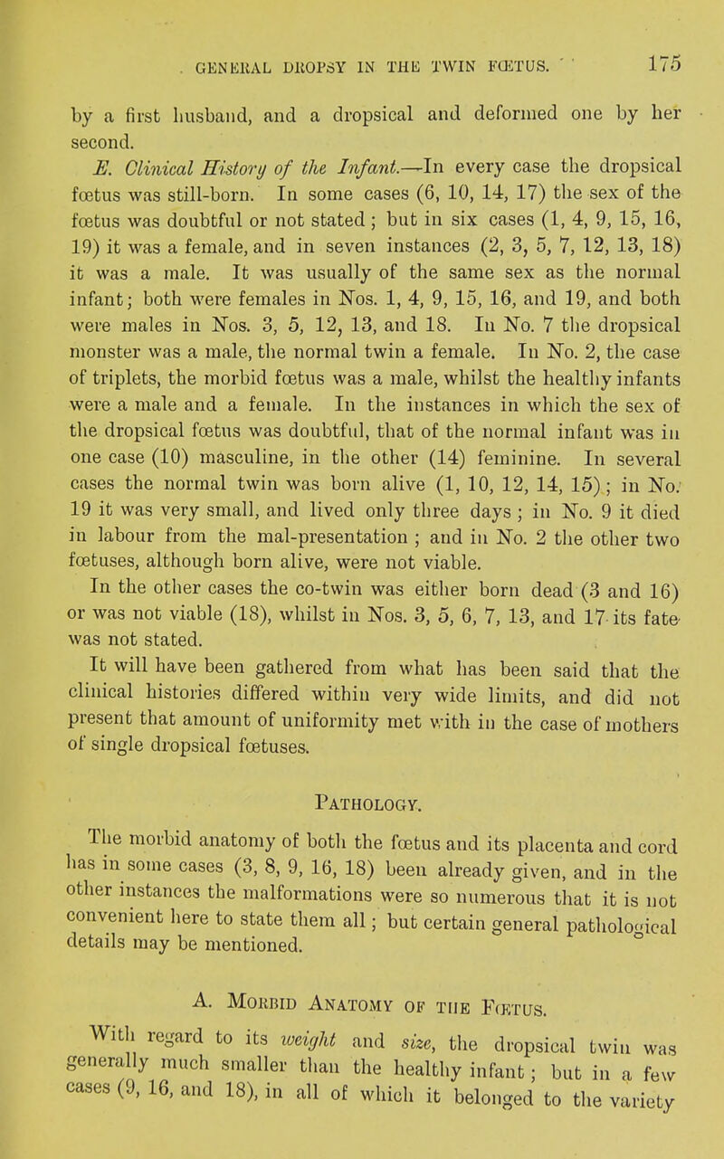 by a first husband, and a dropsical and deformed one by her second. E. Clinical History of the Infant.—In every case the dropsical foetus was still-born. In some cases (6, 10, 14, 17) the sex of the foetus was doubtful or not stated ; but in six cases (1, 4, 9, 15, 16, 19) it was a female, and in seven instances (2, 3, 5, 7, 12, 13, 18) it was a male. It was usually of the same sex as the normal infant; both were females in Nos. 1, 4, 9, 15, 16, and 19, and both were males in Nos. 3, 5, 12, 13, and 18. In No. 7 the dropsical monster was a male, the normal twin a female. In No. 2, the case of triplets, the morbid foetus was a male, whilst the healthy infants were a male and a female. In the instances in which the sex of the dropsical foetus was doubtful, that of the normal infant was in one case (10) masculine, in the other (14) feminine. In several cases the normal twin was born alive (1, 10, 12, 14, 15); in No. 19 it was very small, and lived only three days ; in No. 9 it died in labour from the mal-presentation ; and in No. 2 the other two foetuses, although born alive, were not viable. In the other cases the co-twin was either born dead (3 and 16) or was not viable (18), whilst in Nos. 3, 5, 6, 7, 13, and 17 its fate- was not stated. It will have been gathered from what has been said that the clinical histories differed within very wide limits, and did not present that amount of uniformity met with in the case of mothers ot single dropsical foetuses. Pathology. The morbid anatomy of both the foetus and its placenta and cord has in some cases (3, 8, 9, 16, 18) been already given, and in the other instances the malformations were so numerous that it is not convenient here to state them all; but certain general pathological details may be mentioned. A. Mokbid Anatomy of the Fcetus. With regard to its weight and size, the dropsical twin was generally much smaller than the healthy infant; but in a few cases (9, 16, and 18), in all of which it belonged to the variety