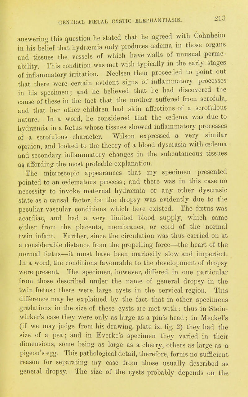 answering this question he stated that he agreed with Cohnhenn in his belief that hydrsemia only produces oedema in those organs and tissues the vessels of which have walls of unusual perme- ability. This condition was met with typically in the early stages of inflammatory irritation. Neelsen then proceeded to point out that there were certain evident signs of inflammatory processes in his specimen; and he believed that he had discoveied the cause of these in the fact that the mother suffered from scrofula, and that her other children had skin affections of a scrofulous nature. In a word, he considered that the oedema was due to hydrsemia in a foetus whose tissues showed inflammatory processes of a scrofulous character. Wilson expressed a very similar opinion, and looked to the theory of a blood dyscrasia with oedema and secondary inflammatory changes in the subcutaneous tissues as affording the most probable explanation. The microscopic appearances that my specimen presented pointed to an oedematous process; and there was in this case no necessity to invoke maternal hydrsemia or any other dyscrasic state as a causal factor, for the dropsy was evidently due to the peculiar vascular conditions which here existed. The foetus was acardiac, and had a very limited blood supply, which came either from the placenta, membranes, or cord of the normal twin infant. Further, since the circulation was thus carried on at a considerable distance from the propelling force—the heart of the normal foetus—it must have been markedly slow and imperfect. In a word, the conditions favourable to the development of dropsy were present. The specimen, however, differed in one particular from those described under the name of general dropsy in the twin foetus: there were large cysts in the cervical region. This difference may be explained by the fact that in other specimens gradations in the size of these cysts are met with: thus in Stein- wirker’s case they were only as large as a pin’s head; in Meckel’s (if we may judge from his drawing, plate ix. fig. 2) they had the size of a pea; and in Everke’s specimen they varied in their dimensions, some being as large as a cherry, others as large as a pigeon’s egg. This pathological detail, therefore, forms no sufficient reason for separating my case from those usually described as general dropsy. The size of the cysts probably depends on the