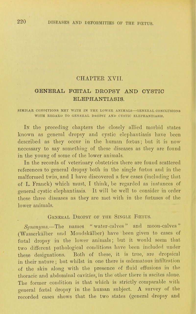 CHAPTER XVII. GENERAL FCETAL DROPSY AND CYSTIC ELEPHANTIASIS. SIMILAR CONDITIONS MET WITH IN THE LOWER ANIMALS—GENERAL CONCLUSIONS WITH REGARD TO GENERAL DROPSY AND CYSTIC ELEPHANTIASIS. In the preceding chapters the closely allied morbid states known as general dropsy and cystic elephantiasis have been described as they occur in the human foetus; but it is now necessary to say something of these diseases as they are found in the young of some of the lower animals. In the records of veterinary obstetrics there are found scattered references to general dropsy both in the single foetus and in the malformed twin, and I have discovered a few cases (including that of L. Franck) which must, I think, be regarded as instances of general cystic elephantiasis. It will be well to consider in order these three diseases as they are met with in the foetuses of the lower animals. General Dropsy of the Single Fcetus. Synonyms.—The names “ water-calves ” and moon-calves ” (Wasserkalber und Mondskalber) have been given to cases of foetal dropsy in the lower animals; but it would seem that two different pathological conditions have been included under these designations. Both of these, it is true, are dropsical in their nature; but whilst in one there is oedematous infiltration of the skin along with the presence of fluid effusions in the thoracic and abdominal cavities, in the other there is ascites alone. The former condition is that which is strictly comparable with general foetal dropsy in the human subject. A survey of the recorded cases shows that the two states (general dropsy and