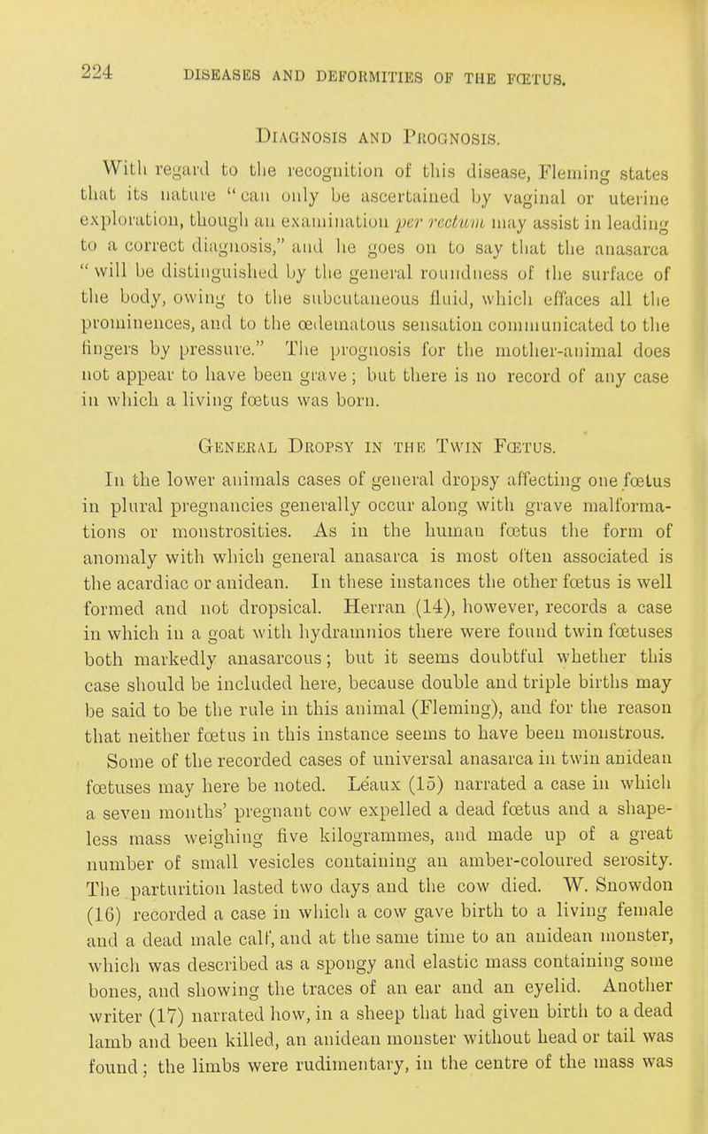 Diagnosis and Prognosis. With regard to the recognition of this disease, Fleming states that its nature “ can only be ascertained by vaginal or uterine exploration, though an examination per rectum may assist in leading to a correct diagnosis,” and he goes on to say that the anasarca “ will be distinguished by the general roundness of Ihe surface of the body, owing to the subcutaneous fluid, which effaces all the prominences, and to the oedematous sensation communicated to the lingers by pressure.” The prognosis for the mother-animal does not appear to have been grave; but there is no record of any case in which a living foetus was born. General Dropsy in the Twin Fcetus. In the lower animals cases of general dropsy affecting one foetus in plural pregnancies generally occur along with grave malforma- tions or monstrosities. As in the human foetus the form of anomaly with which general anasarca is most often associated is the acardiac or anidean. In these instances the other foetus is well formed and not dropsical. Herran (14), however, records a case in which in a goat with hydramnios there were found twin foetuses both markedly anasarcous; but it seems doubtful whether this case should be included here, because double and triple births may be said to be the rule in this animal (Fleming), and for the reason that neither foetus in this instance seems to have been monstrous. Some of the recorded cases of universal anasarca in twin anidean foetuses may here be noted. Leaux (15) narrated a case in which a seven months’ pregnant cow expelled a dead foetus and a shape- less mass weighing five kilogrammes, and made up of a great number of small vesicles containing an amber-coloured serosity. The parturition lasted two days and the cow died. W. Snowdon (16) recorded a case in which a cow gave birth to a living female and a dead male calf, and at the same time to an anidean monster, which was described as a spongy and elastic mass containing some bones, and showing the traces of an ear and an eyelid. Another writer (17) narrated how, in a sheep that had given birth to a dead lamb and been killed, an anidean monster without head or tail was found; the limbs were rudimentary, in the centre of the mass was