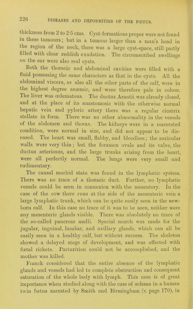 thickness Irom 2 to 2'5 cnis. Cyst-formations proper were not found in these tumours; but in a tumour larger than a man’s head in the region of the neck, there was a large cyst-space, still partly filled with clear reddish exudation. The circumscribed swellings on the ear were also real cysts. Both the thoracic and abdominal cavities were filled with a fluid possessing the same characters as that in the cysts. All the abdominal viscera, as also all the other parts of the calf, were in the highest degree anaemic, and were therefore pale in colour. The liver was oedeinatous. The ductus Arantii was already closed, and at the place of its anastomosis with the otherwise normal hepatic vein and pyloric artery there was a regular cicatrix stellate in form. There was no other abnormality in the vessels of the abdomen and thorax. The kidneys were in a macerated condition, were normal in size, and did not appear to be dis- eased. The heart was small, flabby, and bloodless; the auricular walls were very thin; but the foramen ovale and its valve, the ductus arteriosus, and the large trunks arising from the heart, were all perfectly normal. The lungs were very small and rudimentary. The causal morbid state was found in the lymphatic system. There was no trace of a thoracic duct. Further, no lymphatic vessels could be seen in connexion with the mesentery. In the case of the cow there runs at the side of the mesenteric vein a large lymphatic trunk, which can be quite easily seen in the new- born calf. In this case no trace of it was to be seen, neither were any mesenteric glands visible. There was absolutely no trace of the so-called pancreas aselli. Special search was made for the jugular, inguinal, lumbar, and axillary glands, which can all be easily seen in a healthy calf, but without success. The skeleton showed a delayed stage of development, and was affected with foetal rickets. Parturition could not be accomplished, and the mother was killed. Franck considered that the entire absence of the lymphatic glands and vessels had led to complete obstruction and consequent saturation of the whole body with lymph. This case is of great importance when studied along with the case of oedema in a human twin foetus narrated by Smith and Birmingham (v. page 170), in