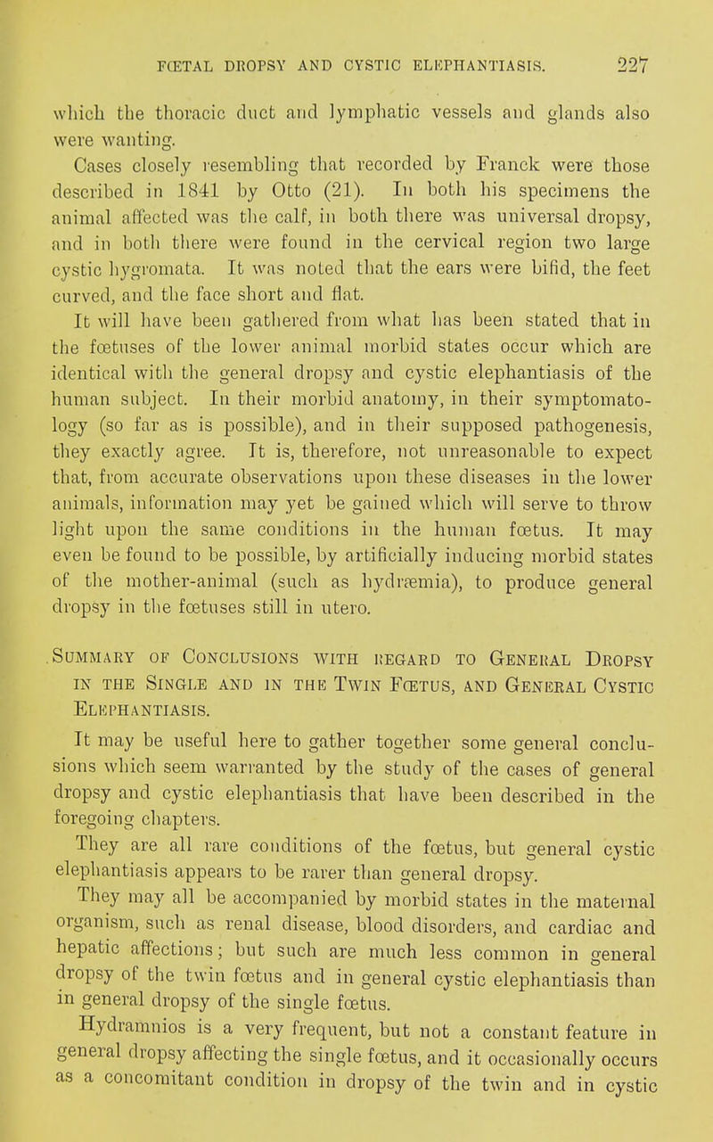 which the thoracic duct and lymphatic vessels and glands also were wanting. Cases closely resembling that recorded by Franck were those described in 1841 by Otto (21). In both his specimens the animal affected was the calf, in both there was universal dropsy, and in both there were found in the cervical region two large cystic hygromata. It was noted that the ears were bifid, the feet curved, and the face short and flat. It will have been gathered from what has been stated that in the foetuses of the lower animal morbid states occur which are identical with the general dropsy and cystic elephantiasis of the human subject. In their morbid anatomy, in their symptomato- logy (so far as is possible), and in their supposed pathogenesis, they exactly agree. It is, therefore, not unreasonable to expect that, from accurate observations upon these diseases in the lower animals, information may yet be gained which will serve to throw light upon the same conditions in the human foetus. It may even be found to be possible, by artificially inducing morbid states of the mother-animal (such as l^draemia), to produce general dropsy in the foetuses still in utero. .Summary of Conclusions with regard to General Dropsy in the Single and in the Twin Foetus, and General Cystic Elephantiasis. It may be useful here to gather together some general conclu- sions which seem warranted by the study of the cases of general dropsy and cystic elephantiasis that have been described in the foregoing chapters. They are all rare conditions of the foetus, but general cystic elephantiasis appears to be rarer than general dropsy. They may all be accompanied by morbid states in the maternal organism, such as renal disease, blood disorders, and cardiac and hepatic affections; but such are much less common in general dropsy of the twin foetus and in general cystic elephantiasis than in general dropsy of the single foetus. Hydramnios is a very frequent, but not a constant feature in geneial dropsy affecting the single foetus, and it occasionally occurs as a concomitant condition in dropsy of the twin and in cystic