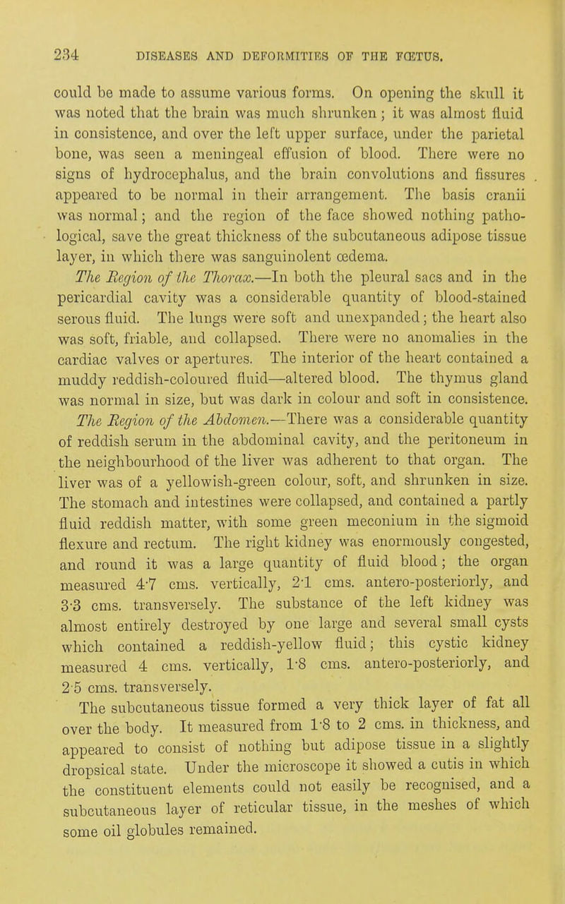 could be made to assume various forms. On opening the skull it was noted that the brain was much shrunken; it was almost fluid in consistence, and over the left upper surface, under the parietal bone, was seen a meningeal effusion of blood. There were no signs of hydrocephalus, and the brain convolutions and fissures appeared to be normal in their arrangement. The basis cranii was normal; and the region of the face showed nothing patho- logical, save the great thickness of the subcutaneous adipose tissue layer, in which there was sanguinolent oedema. The Region of the Thorax.—In both the pleural sacs and in the pericardial cavity was a considerable quantity of blood-stained serous fluid. The lungs were soft and unexpanded; the heart also was soft, friable, and collapsed. There were no anomalies in the cardiac valves or apertures. The interior of the heart contained a muddy reddish-coloured fluid—altered blood. The thymus gland was normal in size, but was dark in colour and soft in consistence. The Region of the Abdomen.—There was a considerable quantity of reddish serum in the abdominal cavity, and the peritoneum in the neighbourhood of the liver was adherent to that organ. The liver was of a yellowish-green colour, soft, and shrunken in size. The stomach and intestines were collapsed, and contained a partly fluid reddish matter, with some green meconium in the sigmoid flexure and rectum. The right kidney was enormously congested, and round it was a large quantity of fluid blood; the organ measured 47 cms. vertically, 21 cms. antero-posteriorly, and 3'3 cms. transversely. The substance of the left kidney was almost entirely destroyed by one large and several small cysts which contained a reddish-yellow fluid; this cystic kidney measured 4 cms. vertically, T8 cms. antero-posteiioily, and 2 5 cms. transversely. The subcutaneous tissue formed a very thick layer of fat all over the body. It measured from T8 to 2 cms. in thickness, and appeared to consist of nothing but adipose tissue in a slightly dropsical state. Under the microscope it showed a cutis in which the constituent elements could not easily be recognised, and a subcutaneous layer of reticular tissue, in the meshes of which some oil globules remained.