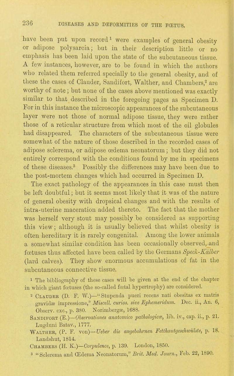 have been put upon record1 were examples of general obesity or adipose polysarcia; but in their description little or no emphasis lias been laid upon the state of the subcutaneous tissue. A few instances, however, are to be found in which the authors who related them referred specially to the general obesity, and of these the cases of Clauder, Saudi fort, Walther, and Chambers,2 are worthy of note ; but none of the cases above mentioned was exactly similar to that described in the foregoing pages as Specimen D. For in this instance the microscopic appearances of the subcutaneous layer were not those of normal adipose tissue, they were rather those of a reticular structure from which most of the oil globules had disappeared. The characters of the subcutaneous tissue were somewhat of the nature of those described in the recorded cases of adipose sclerema, or adipose oedema neonatorum; but they did not entirely correspond with the conditions found by me in specimens of these diseases.3 Possibly the differences may have been due to the post-mortem changes which had occurred in Specimen D. The exact pathology of the appearances in this case must then be left doubtful; but it seems most likely that it was of the nature of general obesity with dropsical changes and with the results of intra-uterine maceration added thereto. The fact that the mother was herself very stout may possibly be considered as supporting this view; although it is usually believed that whilst obesity is often hereditary it is rarely congenital. Among the lower animals a somewhat similar condition has been occasionally observed, and foetuses thus affected have been called by the Germans Speck-Kalber (lard calves). They show enormous accumulations of fat in the subcutaneous connective tissue. 1 The bibliography of these cases will be given at the end of the chapter in which giant foetuses (the so-called foetal hypertrophy) are considered. 2 Clauder (D. F. W.)—“Stupenda pueri recens nati obesitas ex matris gravida; impressione,” Miscell. curios, sive Ephemeridum. Dec. ii., An. 6, Observ. cxc., p. 380. Norimhergse, 1688. Sandifort (E.)—Observationes anatomico pathological, lib. iv., cap. ii., p. 21. Lugduni Batav., 1777. Walther, (P. F. von)—Ueber die angebolirnen Fetthcmtgesclmiilste, p. 18. Landshut, 1814. Chambers (H. Iv.)—Corpulence, p. 139. London, 1850. 3 “Sclerema and (Edema Neonatonun,” Brit. Med. Journ., Feb. 22, 1890.