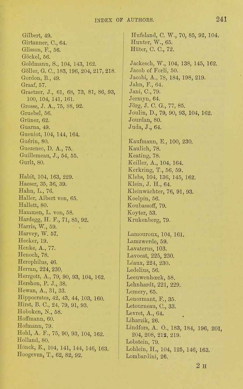 Gilbert, 49. Girtanner, C., 64. Glisson, F., 56. Gockel, 56. Goldmann, S., 104, 143, 162. Goller, G. C., 183, 196, 204, 217, 218. Gordon, B., 49. Graaf, 57. Graetzer, J., 61, 68, 73, 81, 86, 93, 100, 104, 141, 161. Grosse, J. A., 75, 88, 92. Gruebel, 56. Griiner, 62. Guarna, 49. Gueniot, 104, 144, 164. Guerin, 80. Guezenec, D. A., 75. Guillemeau, J., 54, 55. Gurlt, 80. Habit, 104, 163, 229. Haeser, 35, 36, 39. Hahn, L., 76. Haller, Albert von, 65. Hallett, 80. Hammen, L. von, 58. Hardegg, H. F., 71, 85, 92. Harris, W., 59. Harvey, W. 57. Hecker, 19. Henke, A., 77. Henoch, 78. Herophilus, 46. Herran, 224, 230. Herrgott, A., 79, 90, 93, 104, 162. Hershon, P. J., 38. Hewan, A., 31, 33. Hippocrates, 42, 43, 44, 103, 160. Hirst, B. C., 24, 79, 91, 93. Hoboken, N., 58. Hoffmann, 60. Hofmann, 79. Hohl, A. F., 75, 90, 93, 104, 162. Holland, 80. Honck, E., 104, 141, 144, 146, 163. Hoogeven, T., 62, 82, 92. Hufeland, C. W., 70, 85, 92, 104. Hunter, W., 65. Hiiter, C. C., 72. Jackesch, W., 104, 138, 145, 162. Jacob of Forli, 50. Jacobi, A., 78, 184, 198, 219. Jakn, F., 64. Jani, C., 79. Jermyn, 64. Jorg, J. C. G., 77, 85. Joulin, D., 79, 90, 93, 104, 162. Jourdan, 80. Juda, J., 64. Kaufmann, E., 100, 230. Kaulich, 78. Keating, 78. Keffler, A., 104, 164. Kerkring, T., 56, 59. Klebs, 104, 136, 145, 162. Klein, J. H., 64. Kleinwacbter, 76, 91, 93. Koelpin, 56. Koubassoff, 79. Koyter, 53. Krukenberg, 79. Lamouroux, 104, 161. Lamzwerde, 59. Lavaterus, 103. Lavocat, 225, 230. Beaux, 224, 230. Ledelius, 56. Leeuwenhceck, 58. Lehnhardt, 221, 229. Lemery, 65. Lenormant, F., 35. Letourneau, C., 33. Levret, A., 64. Liharzik, 26. Lindfors, A. O., 183, 184, 196, 201, 204, 208, 212, 219. Lobstein, 79. Loklein, H., 104, 125, 146, 163. Lombardini, 26. 2 H