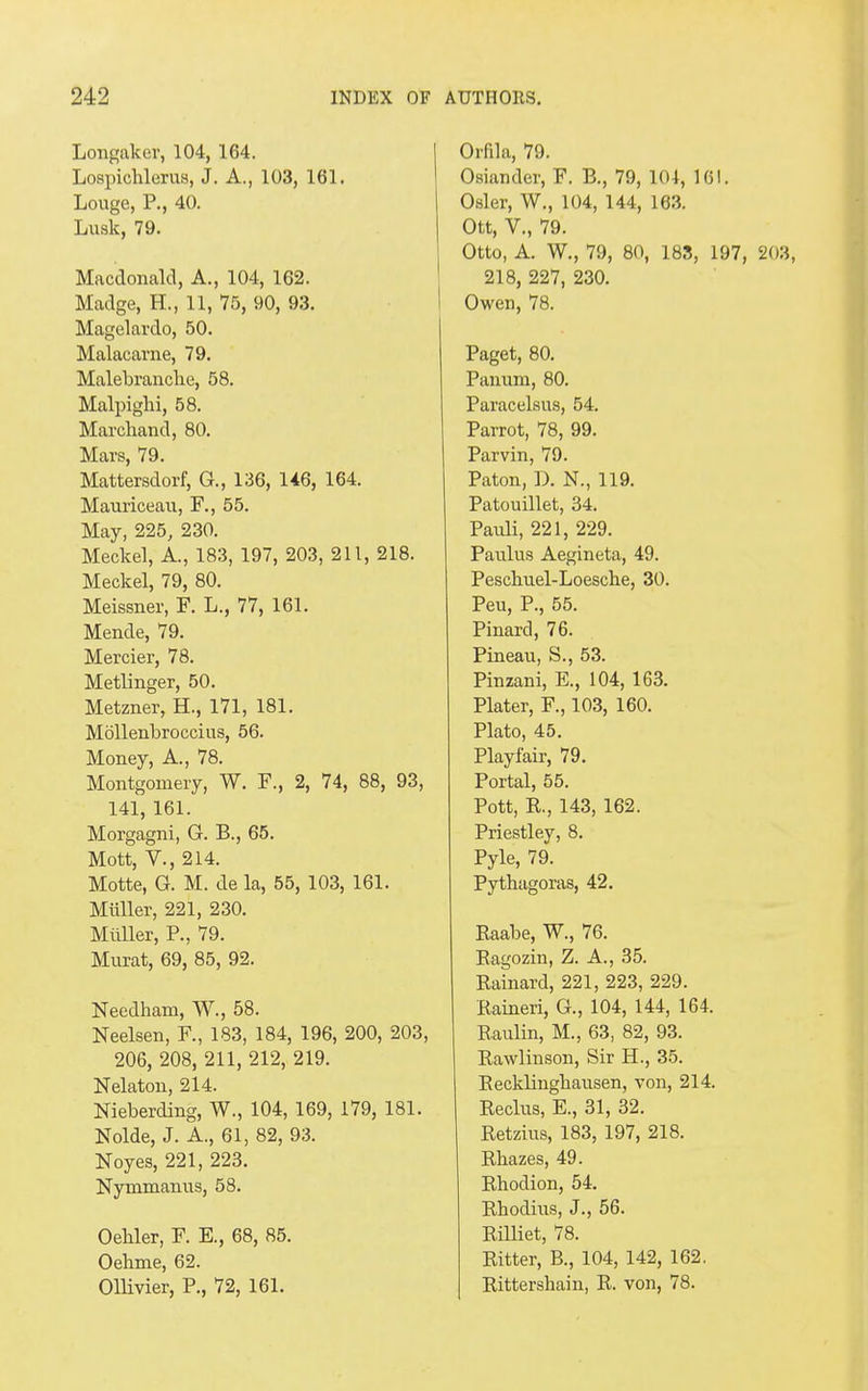 Longaker, 104, 164. Lospichlerus, J. A., 103, 161. Louge, P., 40. Lusk, 79. Macdonald, A., 104, 162. Madge, H., 11, 75, 90, 93. Magelardo, 50. Malacarne, 79. Malebranclie, 58. Malpighi, 58. Marchand, 80. Mars, 79. Mattersdorf, G., 136, 146, 164. Mauriceau, F., 55. May, 225, 230. Meckel, A., 183, 197, 203, 211, 218. Meckel, 79, 80. Meissner, F. L., 77, 161. Mende, 79. Mercier, 78. Metlinger, 50. Metzner, H., 171, 181. Mollenbroecius, 56. Money, A., 78. Montgomery, W. F., 2, 74, 88, 93, 141, 161. Morgagni, G. B., 65. Mott, V., 214. Motte, G. M. de la, 55, 103, 161. Muller, 221, 230. Muller, P., 79. Murat, 69, 85, 92. Needham, W., 58. Neelsen, F., 183, 184, 196, 200, 203, 206, 208, 211, 212, 219. Nelaton, 214. Nieberding, W., 104, 169, 179, 181. Nolde, J. A., 61, 82, 93. Noyes, 221, 223. Nymmanus, 58. Oehler, F. E., 68, 85. Oehme, 62. Ollivier, P., 72, 161. Orflla, 79. Osiander, F. B., 79, 104, 161. Osier, W., 104, 144, 163. Ott, V., 79. Otto, A. W., 79, 80, 183, 197, 203, 218, 227, 230. Owen, 78. Paget, 80. Panum, 80. Paracelsus, 54. Parrot, 78, 99. Parvin, 79. Paton, D. N., 119. Patouillet, 34. Pauli, 221, 229. Paulus Aegineta, 49. Peschuel-Loesche, 30. Peu, P., 55. Pinard, 76. Pineau, S., 53. Pinzani, E., 104, 163. Plater, F., 103, 160. Plato, 45. Playfair, 79. Portal, 55. Pott, R., 143, 162. Priestley, 8. Pyle, 79. Pythagoras, 42. Raabe, W., 76. Ragozin, Z. A., 35. Rainard, 221, 223, 229. Raineri, G., 104, 144, 164. Raulin, M., 63, 82, 93. Rawlinson, Sir H., 35. Recklinghausen, von, 214. Reclus, E., 31, 32. Retzius, 183, 197, 218. Rhazes, 49. Rhodion, 54. Rhodius, J., 56. Rilliet, 78. Ritter, B., 104, 142, 162. Rittersliain, R. von, 78.