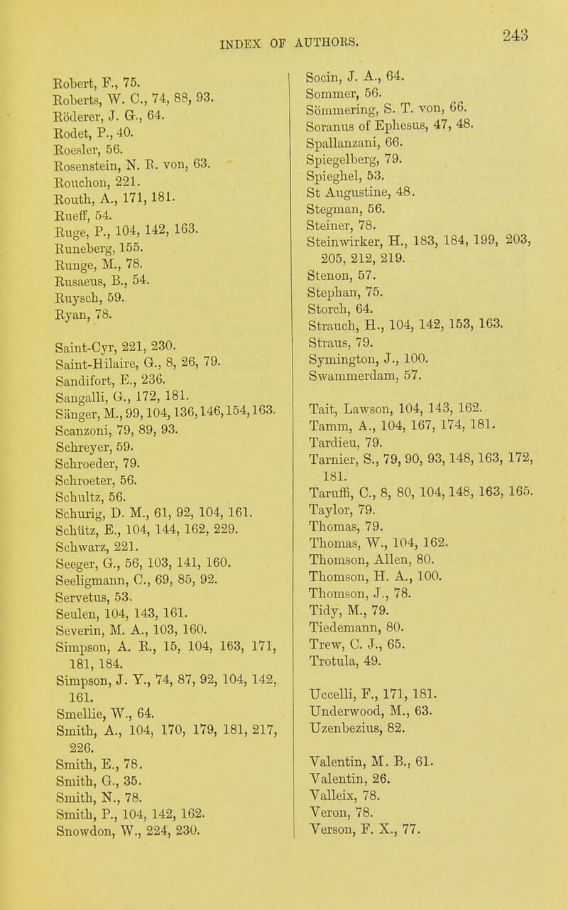 Robert, F., 75. Roberts, W. C., 74, 88, 93. Roderer, J. G., 64. Rodet, P., 40. Roesler, 56. Rosenstein, N. R. von, 63. Rouchon, 221. Routb, A., 171, 181. Rueff, 54. Ruge, P., 104, 142, 163. Runeberg, 155. Runge, M., 78. Rusaeus, B., 54. Ruyscb, 59. Ryan, 78. Saint-Cyr, 221, 230. Saint-Hilaire, G., 8, 26, 79. Sandifort, E., 236. Sangalli, G., 172, 181. Sanger, M., 99,104,136,146,154,163. Scanzoni, 79, 89, 93. Scbreyer, 59. Schroeder, 79. Scbroeter, 56. Scbultz, 56. Schurig, D. M., 61, 92, 104, 161. Scbiitz, E., 104, 144, 162, 229. Scbwarz, 221. Seeger, G., 56, 103, 141, 160. Seeligmann, C., 69, 85, 92. Servetus, 53. Seulen, 104, 143, 161. Severin, M. A., 103, 160. Simpson, A. R., 15, 104, 163, 171, 181, 184. Simpson, J. Y., 74, 87, 92, 104, 142, 161. Smellie, W., 64. Smith, A., 104, 170, 179, 181, 217, 226. Smith, E., 78. Smith, G., 35. Smith, N., 78. Smith, P., 104, 142, 162. Snowdon, W., 224, 230. Socin, J. A., 64. Sommer, 56. Sommering, S. T. von, 66. Soranus of Ephesus, 47, 48. Spallanzani, 66. Spiegelberg, 79. Spieghel, 53. St Augustine, 48. Stegman, 56. Steiner, 78. Steinwirker, H., 183, 184, 199, 203, 205, 212, 219. Stenon, 57. Stephan, 75. Storch, 64. Strauch, H., 104, 142, 153, 163. Straus, 79. Symington, J., 100. Swammerdam, 57. Tait, Lawson, 104, 143, 162. Tamm, A., 104, 167, 174, 181. Tardieu, 79. Tarnier, S., 79, 90, 93, 148, 163, 172, 181. Taruffi, C., 8, 80, 104,148, 163, 165. Taylor, 79. Thomas, 79. Thomas, W., 104, 162. Thomson, Allen, 80. Thomson, H. A., 100. Thomson, J., 78. Tidy, M., 79. Tiedemann, 80. Trew, C. J., 65. Trotula, 49. Uccelli, F., 171, 181. Underwood, M., 63. Uzenbezius, 82. Valentin, M. B., 61. Valentin, 26. Valleix, 78. Veron, 78. Verson, F. X., 77.