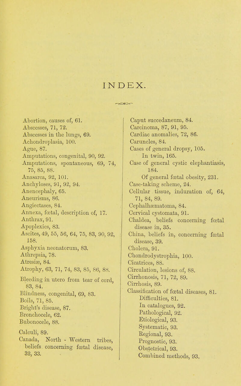 INDEX. Abortion, causes of, 61. Abscesses, 71, 72. Abscesses in the lungs, 69. Achondroplasia, 100. Ague, 87. Amputations, congenital, 90, 92. Amputations, spontaneous, 69, 74, 75, 85, 88. Anasarca, 92, 101. Anchyloses, 91, 92, 94. Anencephaly, 65. Aneurisms, 86. Angiectases, 84. Annexa, foetal, description of, 17. Anthrax, 91. Apoplexies, 83. Ascites, 49, 55, 56, 64, 75, 83, 90, 92, 158. Asphyxia neonatorum, 83. Athrepsia, 78. Atresise, 84. Atrophy, 63, 71, 74, 83, 85, 86, 88. Bleeding in utero from tear of cord, 83, 84. Blindness, congenital, 69, 83. Boils, 71, 85. Bright’s disease, 87. Bronchocele, 62. Bubonocele, 88. Calculi, 89. Canada, North - Western tribes, beliefs concerning foetal disease, 32, 33. Caput succedaneum, 84. Carcinoma, 87, 91, 95. Cardiac anomalies, 72, 86. Caruncles, 84. Cases of general dropsy, 105. In twin, 165. Case of general cystic elephantiasis, 184. Of general foetal obesity, 231. Case-taking scheme, 24. Cellular tissue, induration of, 64, 71, 84, 89. Cephalheematoma, 84. Cervical cystomata, 91. Chaldea, beliefs concerning foetal disease in, 35. China, beliefs in, concerning foetal disease, 39. Cholera, 91. Chondrodystrophia, 100. Cicatrices, 88. Circulation, lesions of, 88. Cirrhonosis, 71, 72, 89. Cirrhosis, 89. Classification of foetal diseases, 81. Difficulties, 81. In catalogues, 92. Pathological, 92. Etiological, 93. Systematic, 93. Regional, 93. Prognostic, 93. Obstetrical, 93.