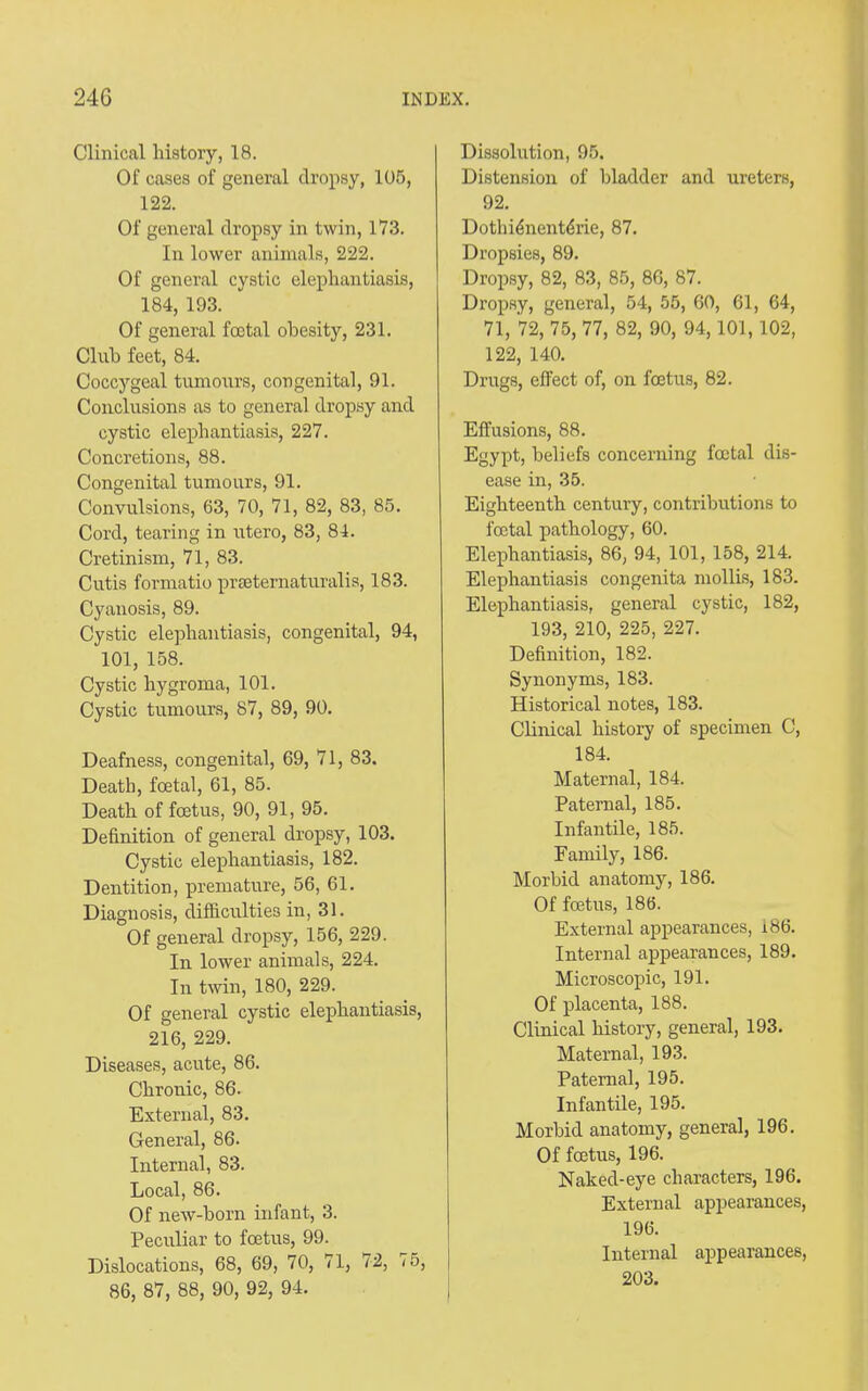 Clinical history, 18. Of cases of general dropsy, 105, 122. Of general dropsy in twin, 173. In lower animals, 222. Of general cystic elephantiasis, 184, 193. Of general foetal obesity, 231. Club feet, 84. Coccygeal tumours, congenital, 91. Conclusions as to general dropsy and cystic elephantiasis, 227. Concretions, 88. Congenital tumours, 91. Convulsions, 63, 70, 71, 82, 83, 85. Cord, tearing in utero, 83, 84. Cretinism, 71, 83. Cutis formatio praeternaturalis, 183. Cyanosis, 89. Cystic elephantiasis, congenital, 94, 101, 158. Cystic hygroma, 101. Cystic tumours, 87, 89, 90. Deafness, congenital, 69, 71, 83. Death, foetal, 61, 85. Death of foetus, 90, 91, 95. Definition of general dropsy, 103. Cystic elephantiasis, 182. Dentition, premature, 56, 61. Diagnosis, difficulties in, 31. Of general dropsy, 156, 229. In lower animals, 224. In twin, 180, 229. Of general cystic elephantiasis, 216, 229. Diseases, acute, 86. Chronic, 86. External, 83. General, 86. Internal, 83. Local, 86. Of new-born infant, 3. Peculiar to foetus, 99. Dislocations, 68, 69, 70, 71, 72, 75, 86, 87, 88, 90, 92, 94. Dissolution, 95. Distension of bladder and ureters, 92. Dothffinentffiie, 87. Dropsies, 89. Dropsy, 82, 83, 85, 86, 87. Dropsy, general, 54, 55, 60, 61, 64, 71, 72, 75, 77, 82, 90, 94,101, 102, 122, 140. Drugs, effect of, on foetus, 82. Effusions, 88. Egypt, beliefs concerning foetal dis- ease in, 35. Eighteenth century, contributions to foetal pathology, 60. Elephantiasis, 86, 94, 101, 158, 214. Elephantiasis congenita mollis, 183. Elephantiasis, general cystic, 182, 193, 210, 225, 227. Definition, 182. Synonyms, 183. Historical notes, 183. Clinical history of specimen C, 184. Maternal, 184. Paternal, 185. Infantile, 185. Family, 186. Morbid anatomy, 186. Of foetus, 186. External appearances, i86. Internal appearances, 189. Microscopic, 191. Of placenta, 188. Clinical history, general, 193. Maternal, 193. Paternal, 195. Infantile, 195. Morbid anatomy, general, 196. Of foetus, 196. Naked-eye characters, 196. External appearances, 196. Internal appearances, 203.