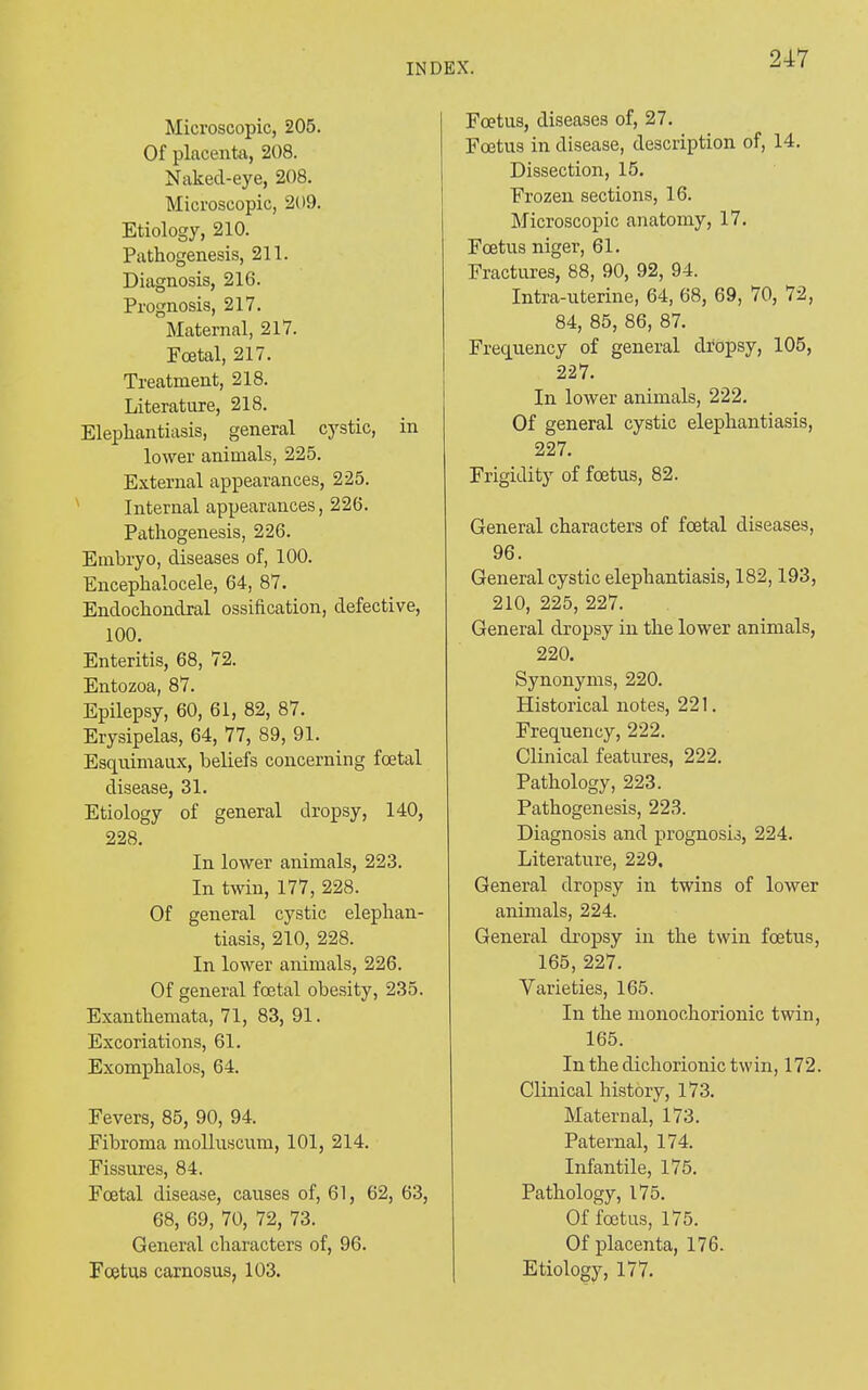 Microscopic, 205. Of placenta, 208. Nakecl-eye, 208. Microscopic, 209. Etiology, 210. Pathogenesis, 211. Diagnosis, 216. Prognosis, 217. Maternal, 217. Fcetal, 217. Treatment, 218. Literature, 218. Elephantiasis, general cystic, in lower animals, 225. External appearances, 225. Internal appearances, 226. Pathogenesis, 226. Embryo, diseases of, 100. Encephalocele, 64, 87. Endochondral ossification, defective, 100. Enteritis, 68, 72. Entozoa, 87. Epilepsy, 60, 61, 82, 87. Erysipelas, 64, 77, 89, 91. Esquimaux, beliefs concerning foetal disease, 31. Etiology of general dropsy, 140, 228. In lower animals, 223. In twin, 177, 228. Of general cystic elephan- tiasis, 210, 228. In lower animals, 226. Of general foetal obesity, 235. Exanthemata, 71, 83, 91. Excoriations, 61. Exomphalos, 64. Fevers, 85, 90, 94. Fibroma molluscum, 101, 214. Fissures, 84. Fcetal disease, causes of, 61, 62, 63, 68, 69, 70, 72, 73. General characters of, 96. Foetus carnosus, 103. Foetus, diseases of, 27. Foetus in disease, description of, 14. Dissection, 15. Frozen sections, 16. Microscopic anatomy, 17. Foetus niger, 61. Fractures, 88, 90, 92, 94. Intra-uterine, 64, 68, 69, 70, 72, 84, 85, 86, 87. Frequency of general dropsy, 105, 227. In lower animals, 222. Of general cystic elephantiasis, 227. Frigidity of foetus, 82. General characters of foetal diseases, 96. General cystic elephantiasis, 182,193, 210, 225, 227. General dropsy in the lower animals, 220. Synonyms, 220. Historical notes, 221. Frequency, 222. Clinical features, 222. Pathology, 223. Pathogenesis, 223. Diagnosis and prognosis, 224. Literature, 229, General dropsy in twins of lower animals, 224. General dropsy in the twin foetus, 165, 227. Varieties, 165. In the monoehorionic twin, 165. In the dichorionic twin, 172. Clinical history, 173. Maternal, 173. Paternal, 174. Infantile, 175. Pathology, 175. Of foetus, 175. Of placenta, 176. Etiology, 177.