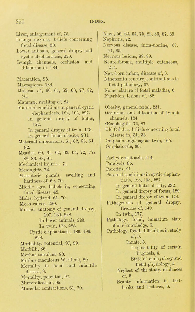 Liver, enlargement of, 75. Loango negroes, beliefs concerning foetal disease, 30. Lower animals, general dropsy and cystic elephantiasis, 220. Lymph channels, occlusion and dilatation of, 184. Maceration, 95. Macroglossa, 184. Malaria, 54, 60, 61, 62, 63, 77, 82, 91. Mammas, swelling of, 84. Maternal conditions in general cystic elephantiasis, 184, 193, 227. In general dropsy of foetus, 122. In general dropsy of twin, 173. In general foetal obesity, 231. Maternal impressions, 61, 62, 63, 64, 82. Measles, 60, 61, 62, 63, 64. 72, 77, 82, 86, 88, 91. Mechanical injuries, 71. Meningitis, 72. Mesenteric glands, swelling and hardness of, 69, 70. Middle ages, beliefs in, concerning foetal disease, 48. Moles, hydatid, 61, 70. Moon-calves, 220. Morbid anatomy of general dropsy, 107, 130, 228. In lower animals, 223. In twin, 175, 228. Cystic elephantiasis, 186, 196, 228. Morbidity, potential, 97, 99. Morbilli, 86. Morbus coeruleus, 83. Morbus maculosus Werlhofii, 89. Mortality in foetal and infantile disease, 8. Mortality, potential, 97. Mummification, 95. Muscular contractions, 61, 70. Nuevi, 56, 62, 64, 75, 82, 83, 87, 89. Nephritis, 72. Nervous disease, intra-uterine, 69, 71, 85. Nervous lesions, 88, 89. Neurofibroma, multiple cutaneous, 214. New-born infant, diseases of, 3. Nineteenth century, contributions to foetal pathology, 67. Nomenclature of fcetal maladies, 6. Nutrition, lesions of, 88. Obesity, general foetal, 231. Occlusion and dilatation of lymph channels, 184. (Esophagitis, 72, 87. Old Calabar, beliefs concerning foetal disease in, 31, 33. Omphalo-angiopagous twin, 165. Omphalocele, 88. Pachydermatocele, 214. Paralysis, 85. Parotitis, 91. Paternal conditions in cystic elephan- tiasis, 185, 195, 227. In general foetal obesity, 232. In general dropsy of foetus, 129. In general dropsy of twin, 174. Pathogenesis of general dropsy, theories of, 140. In twin, 177. Pathology, fcetal, immature state of our knowledge, 6. Pathology, foetal, difficulties in study of, 3. Innate, 3. Impossibility of certain diagnosis, 4. State of embryology and foetal physiology, 4. Neglect of the study, evidences of, 5. Scanty information in text- books and lectures, 6.