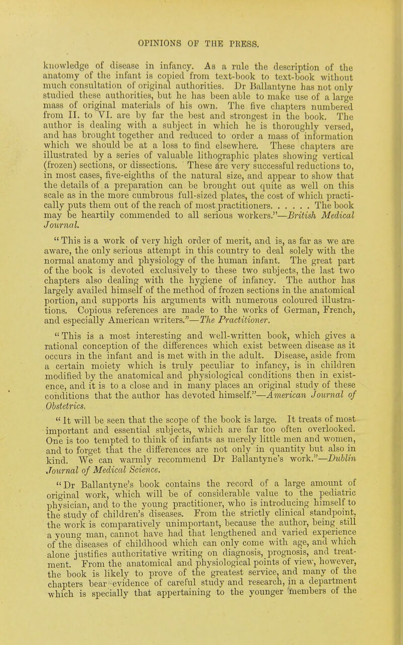 knowledge of disease in infancy. As a rule the description of the anatomy of the infant is copied from text-book to text-book without much consultation of original authorities. Dr Ballantyne has not only studied these authorities, but he has been able to make use of a large mass of original materials of his own. The five chapters numbered from II. to VI. are by far the best and strongest in the book. The author is dealing with a subject in which he is thoroughly versed, and has brought together and reduced to order a mass of information which we should be at a loss to find elsewhere. These chapters are illustrated by a series of valuable lithographic plates showing vertical (frozen) sections, or dissections. These are very successful reductions to, in most cases, five-eighths of the natural size, and appear to show that the details of a preparation can be brought out quite as well on this scale as in the more cumbrous full-sized plates, the cost of which practi- cally puts them out of the reach of most practitioners The book may be heartily commended to all serious workers.”—British Medical Journal. “ This is a work of very high order of merit, and is, as far as we are aware, the only serious attempt in this country to deal solely with the normal anatomy and physiology of the human infant. The great part of the book is devoted exclusively to these two subjects, the last two chapters also dealing with the hygiene of infancy. The author has largely availed himself of the method of frozen sections in the anatomical portion, and supports his arguments with numerous coloured illustra- tions. Copious references are made to the works of German, French, and especially American writers.”—The Practitioner. “ This is a most interesting and well-written book, which gives a rational conception of the differences which exist between disease as it occurs in the infant and is met with in the adult. Disease, aside from a certain moiety which is truly peculiar to infancy, is in children modified by the anatomical and physiological conditions then in exist- ence, and it is to a close and in many places an original study of these conditions that the author has devoted himself.”—American Journal of Obstetrics, “ It will be seen that the scope of the book is large. It treats of most important and essential subjects, which are far too often overlooked. One is too tempted to think of infants as merely little men and women, and to forget that the differences are not only in quantity but also in kind. We can warmly recommend Dr Ballantyne’s work.”—Dublin Journal of Medical Science. “Dr Ballantyne’s book contains the record of a large amount of original work, which will be of considerable value to the pediatric physician, and to the young practitioner, who is introducing himself to the study of children’s diseases. From the strictly clinical standpoint, the work is comparatively unimportant, because the author, being, still a Young man, cannot have had that lengthened and varied experience of the diseases of childhood which can only come with age, and which alone justifies authoritative writing on diagnosis, prognosis, and treat- ment. From the anatomical and physiological points of view, however, the book is likely to prove of the greatest service, and many of the chapters bear evidence of careful study and research, in a department which is specially that appertaining to the younger members of the