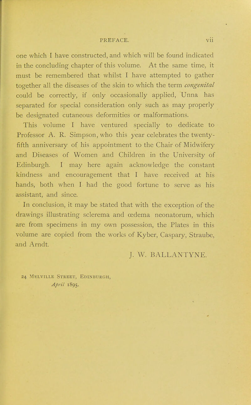 one which I have constructed, and which will be found indicated in the concluding chapter of this volume. At the same time, it must be remembered that whilst I have attempted to gather together all the diseases of the skin to which the term congenital could be correctly, if only occasionally applied, Unna has separated for special consideration only such as may properly be designated cutaneous deformities or malformations. This volume I have ventured specially to dedicate to Professor A. R. Simpson, who this year celebrates the twenty- fifth anniversary of his appointment to the Chair of Midwifery and Diseases of Women and Children in the University of Edinburgh. I may here again acknowledge the constant kindness and encouragement that I have received at his hands, both when I had the good fortune to serve as his assistant, and since. In conclusion, it may be stated that with the exception of the drawings illustrating sclerema and oedema neonatorum, which are from specimens in my own possession, the Plates in this volume are copied from the works of Kyber, Caspary, Straube, and Arndt. J. W. BALLANTYNE. 24 Melville Street, Edinburgh, April 1895.